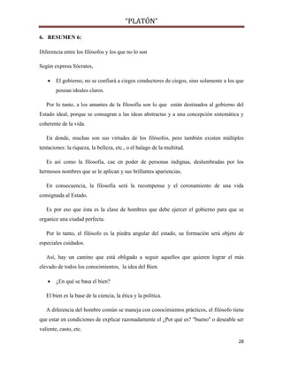 “PLATÓN”
28
6. RESUMEN 6:
Diferencia entre los filósofos y los que no lo son
Según expresa Sócrates,
 El gobierno, no se confiará a ciegos conductores de ciegos, sino solamente a los que
posean ideales claros.
Por lo tanto, a los amantes de la filosofía son lo que están destinados al gobierno del
Estado ideal, porque se consagran a las ideas abstractas y a una concepción sistemática y
coherente de la vida.
En donde, muchas son sus virtudes de los filósofos, pero también existen múltiples
tentaciones: la riqueza, la belleza, etc., o el halago de la multitud.
Es así como la filosofía, cae en poder de personas indignas, deslumbradas por los
hermosos nombres que se le aplican y sus brillantes apariencias.
En consecuencia, la filosofía será la recompensa y el coronamiento de una vida
consignada al Estado.
Es por eso que ésta es la clase de hombres que debe ejercer el gobierno para que se
organice una ciudad perfecta.
Por lo tanto, el filósofo es la piedra angular del estado, su formación será objeto de
especiales cuidados.
Así, hay un camino que está obligado a seguir aquellos que quieren lograr el más
elevado de todos los conocimientos, la idea del Bien.
 ¿En qué se basa el bien?
El bien es la base de la ciencia, la ética y la política.
A diferencia del hombre común se maneja con conocimientos prácticos, el filósofo tiene
que estar en condiciones de explicar razonadamente el ¿Por qué es? "bueno" o deseable ser
valiente, casto, etc.
 