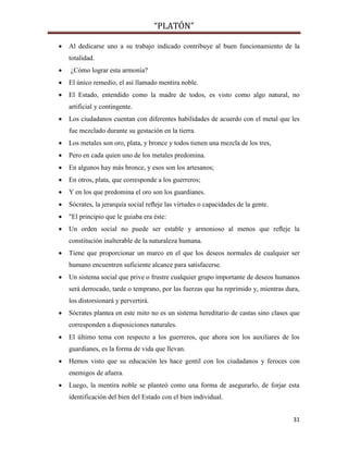 “PLATÓN”
31
 Al dedicarse uno a su trabajo indicado contribuye al buen funcionamiento de la
totalidad.
 ¿Cómo lograr esta armonía?
 El único remedio, el así llamado mentira noble.
 El Estado, entendido como la madre de todos, es visto como algo natural, no
artificial y contingente.
 Los ciudadanos cuentan con diferentes habilidades de acuerdo con el metal que les
fue mezclado durante su gestación en la tierra.
 Los metales son oro, plata, y bronce y todos tienen una mezcla de los tres,
 Pero en cada quien uno de los metales predomina.
 En algunos hay más bronce, y esos son los artesanos;
 En otros, plata, que corresponde a los guerreros;
 Y en los que predomina el oro son los guardianes.
 Sócrates, la jerarquía social reﬂeje las virtudes o capacidades de la gente.
 "El principio que le guiaba era éste:
 Un orden social no puede ser estable y armonioso al menos que reﬂeje la
constitución inalterable de la naturaleza humana.
 Tiene que proporcionar un marco en el que los deseos normales de cualquier ser
humano encuentren suficiente alcance para satisfacerse.
 Un sistema social que prive o frustre cualquier grupo importante de deseos humanos
será derrocado, tarde o temprano, por las fuerzas que ha reprimido y, mientras dura,
los distorsionará y pervertirá.
 Sócrates plantea en este mito no es un sistema hereditario de castas sino clases que
corresponden a disposiciones naturales.
 El último tema con respecto a los guerreros, que ahora son los auxiliares de los
guardianes, es la forma de vida que llevan.
 Hemos visto que su educación les hace gentil con los ciudadanos y feroces con
enemigos de afuera.
 Luego, la mentira noble se planteó como una forma de asegurarlo, de forjar esta
identificación del bien del Estado con el bien individual.
 