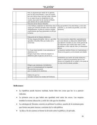 “PLATÓN”
35
bien, la alcanzará por medio de la opinión,
pero no del conocimiento; y que en su paso
por esta vida no hace más que soñar, sumido
en un sopor de que no despertará en este
mundo, pues antes ha de marchar al Hades
para dormir allí un sueño absoluto?
Elección de los futuros filósofos
si los trabajos corporales no deterioran más el
cuerpo por el hecho de haber sido realizados
obligadamente, el alma no conserva ningún
conocimiento que haya penetrado en ella por
la fuerza
hay que preferir a los más firmes y a los más
valientes, y, en cuanto sea posible, a los más
hermosos
Educación de los futuros dialécticos
No hay ninguna disciplina -dije yo- que deba
aprender el hombre libre por medio de la
esclavitud.
los conocimientos adquiridos separadamente
por estos durante su educación infantil habrá
que dárselos reunidos en una visión general de
las relaciones que existen entre unas y otras
disciplinas y entre cada de ellas y la naturaleza
del ser
Es el que mejor prueba si una naturaleza es
dialéctica o no.
Porque el que tiene visión de conjunto es
dialéctico; pero el que no, ese no lo es.
se muestren también firmes en el aprendizaje y
firmes en la guerra y en las demás actividades
probándoles por medio del poder dialéctico…
quién es capaz de encaminarse hacia el ser
mismo en compañía de la verdad y sin ayuda de
la vista ni de los demás sentidos
Peligros que amenazan a la dialéctica
que se ve contaminada por la iniquidad
Precauciones necesarias
para el estudio de la dialéctica
Edad en la que los
iniciados tomarán las riendas del Gobierno
Reflexiones:
 La república puede hacerse realidad, harán falta tres cosas que les va a parecer
ridículas.
 La primera cosa es que habrá una igualdad total entre los sexos. Las mujeres
tendrán la misma educación y estilo de vida que los hombres
 La estrategia de Sócrates consiste en politizar lo erótico, sacarlo de la recámara para
que forme una parte inocua y corriente de la vida pública.
 la idea a fin de cuentas es borrar la división entre lo público y lo privado,
 