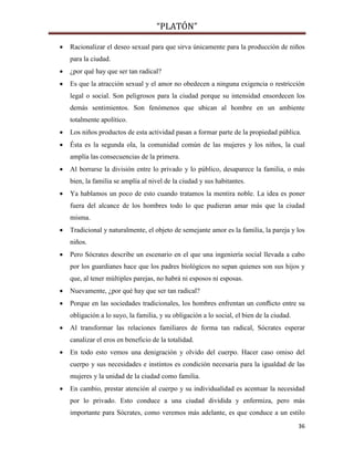 “PLATÓN”
36
 Racionalizar el deseo sexual para que sirva únicamente para la producción de niños
para la ciudad.
 ¿por qué hay que ser tan radical?
 Es que la atracción sexual y el amor no obedecen a ninguna exigencia o restricción
legal o social. Son peligrosos para la ciudad porque su intensidad ensordecen los
demás sentimientos. Son fenómenos que ubican al hombre en un ambiente
totalmente apolítico.
 Los niños productos de esta actividad pasan a formar parte de la propiedad pública.
 Ésta es la segunda ola, la comunidad común de las mujeres y los niños, la cual
amplía las consecuencias de la primera.
 Al borrarse la división entre lo privado y lo público, desaparece la familia, o más
bien, la familia se amplía al nivel de la ciudad y sus habitantes.
 Ya hablamos un poco de esto cuando tratamos la mentira noble. La idea es poner
fuera del alcance de los hombres todo lo que pudieran amar más que la ciudad
misma.
 Tradicional y naturalmente, el objeto de semejante amor es la familia, la pareja y los
niños.
 Pero Sócrates describe un escenario en el que una ingeniería social llevada a cabo
por los guardianes hace que los padres biológicos no sepan quienes son sus hijos y
que, al tener múltiples parejas, no habrá ni esposos ni esposas.
 Nuevamente, ¿por qué hay que ser tan radical?
 Porque en las sociedades tradicionales, los hombres enfrentan un conﬂicto entre su
obligación a lo suyo, la familia, y su obligación a lo social, el bien de la ciudad.
 Al transformar las relaciones familiares de forma tan radical, Sócrates esperar
canalizar el eros en beneficio de la totalidad.
 En todo esto vemos una denigración y olvido del cuerpo. Hacer caso omiso del
cuerpo y sus necesidades e instintos es condición necesaria para la igualdad de las
mujeres y la unidad de la ciudad como familia.
 En cambio, prestar atención al cuerpo y su individualidad es acentuar la necesidad
por lo privado. Esto conduce a una ciudad dividida y enfermiza, pero más
importante para Sócrates, como veremos más adelante, es que conduce a un estilo
 