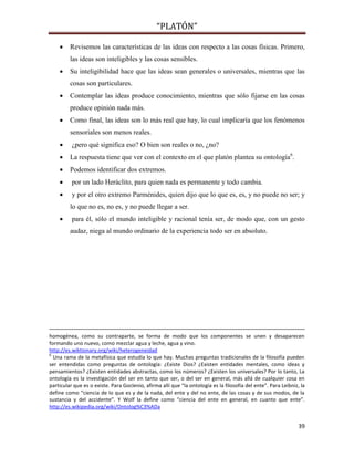 “PLATÓN”
39
 Revisemos las características de las ideas con respecto a las cosas físicas. Primero,
las ideas son inteligibles y las cosas sensibles.
 Su inteligibilidad hace que las ideas sean generales o universales, mientras que las
cosas son particulares.
 Contemplar las ideas produce conocimiento, mientras que sólo fijarse en las cosas
produce opinión nada más.
 Como final, las ideas son lo más real que hay, lo cual implicaría que los fenómenos
sensoriales son menos reales.
 ¿pero qué significa eso? O bien son reales o no, ¿no?
 La respuesta tiene que ver con el contexto en el que platón plantea su ontología6
.
 Podemos identificar dos extremos.
 por un lado Heráclito, para quien nada es permanente y todo cambia.
 y por el otro extremo Parménides, quien dijo que lo que es, es, y no puede no ser; y
lo que no es, no es, y no puede llegar a ser.
 para él, sólo el mundo inteligible y racional tenía ser, de modo que, con un gesto
audaz, niega al mundo ordinario de la experiencia todo ser en absoluto.
homogénea, como su contraparte, se forma de modo que los componentes se unen y desaparecen
formando uno nuevo, como mezclar agua y leche, agua y vino.
http://es.wiktionary.org/wiki/heterogeneidad
6
Una rama de la metafísica que estudia lo que hay. Muchas preguntas tradicionales de la filosofía pueden
ser entendidas como preguntas de ontología: ¿Existe Dios? ¿Existen entidades mentales, como ideas y
pensamientos? ¿Existen entidades abstractas, como los números? ¿Existen los universales? Por lo tanto, La
ontología es la investigación del ser en tanto que ser, o del ser en general, más allá de cualquier cosa en
particular que es o existe. Para Goclenio, afirma allí que “la ontología es la filosofía del ente”. Para Leibniz, la
define como “ciencia de lo que es y de la nada, del ente y del no ente, de las cosas y de sus modos, de la
sustancia y del accidente”. Y Wolf la define como “ciencia del ente en general, en cuanto que ente”.
http://es.wikipedia.org/wiki/Ontolog%C3%ADa
 