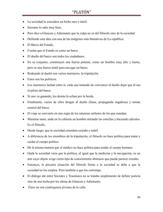 “PLATÓN”
45
 La sociedad lo considera un bicho raro e inútil.
 Sócrates lo sabe muy bien,
 Pero dice a Glaucon y Adiemante que la culpa no es del filósofo sino de la sociedad.
 Defiende esta idea con una de las imágenes más llamativas de La república
 El Barco del Estado.
 Cuenta que el Estado es como un barco.
 El dueño del barco son todos los ciudadanos.
 En su conjunto, constituyen una fuerza potente, como un hombre muy alto y fuerte,
pero es una fuerza inútil para navegar un barco.
 Rodeando al dueño son varios marineros, la tripulación.
 Estos son los políticos.
 Los marineros luchan entre sí, cada uno tratando de convencer al dueño dejar que él sea
el piloto del barco.
 Si uno va ganando, los demás lo echan por la borda.
 Finalmente, varios de ellos drogan al dueño (léase, propaganda engañosa) y toman
control del barco.
 El viaje se convierte en una orgía de los intereses nefastos de los que mandan.
 Mientras tanto, anda en la cubierta un hombre mirando las estrellas y haciendo cálculos.
Es el filósofo,
 Desde luego, que la sociedad considera extraño e inútil.
 A diferencia de los miembros de la tripulación, el filósofo no hace política para tratar y
cuidar el cuerpo político
 De la misma manera que el médico no hace política para cuidar el cuerpo humano.
 Ojalá la sociedad viera que la política, al igual que la medicina y la navegación, es un
arte cuyo objeto exige cierto tipo de conocimiento abstracto que puede parecer extraño.
 Entonces, la precaria situación del filósofo frente a la sociedad se debe a que la
sociedad no los emplea. Pero también a que los corrompe.
 El diálogo ahí entre Sócrates y Trasímaco no se trataba simplemente de definir justicia
sino de una lucha por los almas de Glaucon y Adiemante.
 Éstos no son cualesquiera jóvenes de la calle.
 