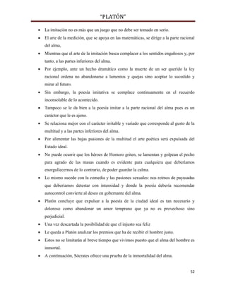 “PLATÓN”
52
 La imitación no es más que un juego que no debe ser tomado en serio.
 El arte de la medición, que se apoya en las matemáticas, se dirige a la parte racional
del alma,
 Mientras que el arte de la imitación busca complacer a los sentidos engañosos y, por
tanto, a las partes inferiores del alma.
 Por ejemplo, ante un hecho dramático como la muerte de un ser querido la ley
racional ordena no abandonarse a lamentos y quejas sino aceptar lo sucedido y
mirar al futuro.
 Sin embargo, la poesía imitativa se complace continuamente en el recuerdo
inconsolable de lo acontecido.
 Tampoco se le da bien a la poesía imitar a la parte racional del alma pues es un
carácter que le es ajeno.
 Se relaciona mejor con el carácter irritable y variado que corresponde al gusto de la
multitud y a las partes inferiores del alma.
 Por alimentar las bajas pasiones de la multitud el arte poética será expulsada del
Estado ideal.
 No puede ocurrir que los héroes de Homero griten, se lamentan y golpean el pecho
para agrado de las masas cuando es evidente para cualquiera que deberíamos
enorgullecernos de lo contrario, de poder guardar la calma.
 Lo mismo sucede con la comedia y las pasiones sexuales: nos reímos de payasadas
que deberíamos detestar con intensidad y donde la poesía debería recomendar
autocontrol convierte al deseo en gobernante del alma.
 Platón concluye que expulsar a la poesía de la ciudad ideal es tan necesario y
doloroso como abandonar un amor temprano que ya no es provechoso sino
perjudicial.
 Una vez descartada la posibilidad de que el injusto sea feliz
 Le queda a Platón analizar los premios que ha de recibir el hombre justo.
 Estos no se limitarán al breve tiempo que vivimos puesto que el alma del hombre es
inmortal.
 A continuación, Sócrates ofrece una prueba de la inmortalidad del alma.
 