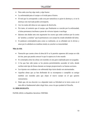 “PLATÓN”
53
 Para cada cosa hay algo malo y algo bueno:
 La enfermedad para el cuerpo o el óxido para el hierro.
 El mal que le corresponde a cada cosa por naturaleza es quien la destruye y si no la
destruye este mal nada podrá corromperla.
 Así, los males del alma no son capaces de disolverla.
 Por tanto, al contrario que el cuerpo, que finalmente es vencido por la enfermedad,
el alma permanece incólume a pesar de volverse injusta o sacrílega.
 Quienes aún dudan ante este argumento les ocurre que están confusos por la costra
de “piedras y conchas” que la pertenencia a un cuerpo ha creado alrededor del alma.
 Si pudiesen contemplarla pura como es realmente, en su afinidad con lo divino y
amor por la sabiduría no tendrían miedo en concluir su inmortalidad.
Mito de ER:
 Narración que cuenta cómo al alma de Er se le permite separarse del cuerpo en vida
de éste, para que pueda conocer lo que le espera en el otro mundo
 Er contempla cómo las almas son reunidas en una gran explanada para ser juzgadas.
 A las que han sido justas se les premia permitiéndoles ascender al cielo, donde
reciben todo tipo de bienes durante un tiempo proporcional a su buenas acciones.
 Las injustas son condenas a un submundo bajo tierra donde son atormentadas.
 Aquellas almas que ya han disfrutado de su recompensa o cumplido su castigo
también son reunidas para que elijan el nuevo cuerpo en el que quieren
reencarnarse.
 Dado que, de esa elección va a depender tanto su felicidad en la tierra como en el
más allá es fundamental saber elegir bien, cosa a la que ayudará la Filosofía.
11. BIBLIOGRAFÍA
PLATON. (2012). La República. Barcelona: FONTANA.
 