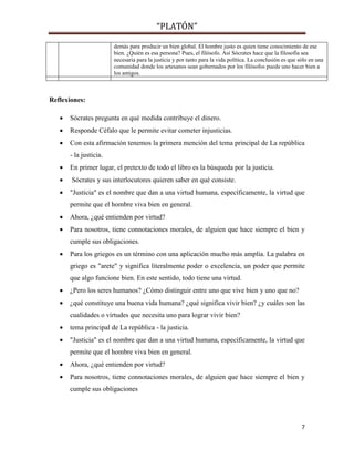 “PLATÓN”
7
demás para producir un bien global. El hombre justo es quien tiene conocimiento de ese
bien. ¿Quién es esa persona? Pues, el filósofo. Así Sócrates hace que la filosofía sea
necesaria para la justicia y por tanto para la vida política. La conclusión es que sólo en una
comunidad donde los artesanos sean gobernados por los filósofos puede uno hacer bien a
los amigos.
Reflexiones:
 Sócrates pregunta en qué medida contribuye el dinero.
 Responde Céfalo que le permite evitar cometer injusticias.
 Con esta afirmación tenemos la primera mención del tema principal de La república
- la justicia.
 En primer lugar, el pretexto de todo el libro es la búsqueda por la justicia.
 Sócrates y sus interlocutores quieren saber en qué consiste.
 "Justicia" es el nombre que dan a una virtud humana, específicamente, la virtud que
permite que el hombre viva bien en general.
 Ahora, ¿qué entienden por virtud?
 Para nosotros, tiene connotaciones morales, de alguien que hace siempre el bien y
cumple sus obligaciones.
 Para los griegos es un término con una aplicación mucho más amplia. La palabra en
griego es "arete" y significa literalmente poder o excelencia, un poder que permite
que algo funcione bien. En este sentido, todo tiene una virtud.
 ¿Pero los seres humanos? ¿Cómo distinguir entre uno que vive bien y uno que no?
 ¿qué constituye una buena vida humana? ¿qué significa vivir bien? ¿y cuáles son las
cualidades o virtudes que necesita uno para lograr vivir bien?
 tema principal de La república - la justicia.
 "Justicia" es el nombre que dan a una virtud humana, específicamente, la virtud que
permite que el hombre viva bien en general.
 Ahora, ¿qué entienden por virtud?
 Para nosotros, tiene connotaciones morales, de alguien que hace siempre el bien y
cumple sus obligaciones
 