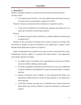 “PLATÓN”
8
2. RESUMEN 2
Glaucón, le pregunta a Sócrates, ¿en cuál de las clases de bienes ubicaría la justicia?
Sócrates, le dice:
 "Por supuesto que en la mejor, o sea, entre aquellos bienes que hay que amar por
sí mismos y por sus consecuencias, si quiere uno ser feliz."
Glaucón: Comienza su exposición sobre la naturaleza y el origen de la justicia,
 "Como dicen los defensores de la doctrina que expongo, todo hombre cree, con
razón, que la injusticia es más útil que la justicia."
Sócrates:
 "Si admites una justicia para el individuo, ¿no admites también otra justicia para
la ciudad entera?"
Sócrates, les dice, que primero examinará como se aplica la justicia en al Estado. Para
ello utilizará el ejemplo, de seguir el crecimiento en una ciudad típica o modelo, a fin de
descubrir mejor dónde radica la justicia y la injusticia.
Aspira a la presentación de un gobierno que sea por sí mismo la encarnación de lo justo.
Gradualmente, Sócrates, explica la concepción del Estado perfecto. Una organización
social simple, reducida a lo mínimo.
 La ciudad se basa en el principio de la especialización de modo que el hombre
deje de ser solitario y obtenga y preste ayuda.
 El Estado se agrandará y necesitará de más territorio por lo que esta ciudad ideal
no queda excluida de la posibilidad de la guerra, que puede surgir en cualquier
momento.
 Entonces será preciso que los soldados, en esta organización del Estado, sean
especialistas; además de tener en cuenta sus dotes naturales, se los adiestrará en
forma adecuada.
 "¿Será fácil encontrar una mejor que la establecida entre nosotros desde hace
largo tiempo y que consiste en educar el cuerpo por la gimnasia y el alma por la
música?"
 