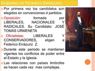 GOBIERNO DE FEDERICO ERRÁZURIZ
 Por  primera vez los candidatos son
  elegidos en convenciones d partidos.
 Oposición:          formada        por
  LIBERALES,         NACIONALES        Y
  RADICALES. Su Candidato: JOSÉ
  TOMÁS URMENETA
 Oficialistas:       LIBERALES        Y
  CONSERVADORES,            eligen     a
  Federico Errázuriz Z.
 Durante este periodo se mantienen
  vigentes los conflictos de poder entre
  el Estado y la Iglesia.
 Las relaciones con países limítrofes
  se hacen cada vez mas complejas.
 