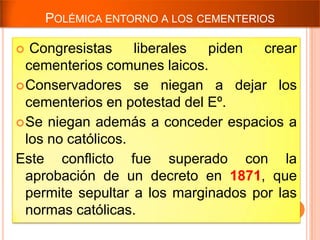 POLÉMICA ENTORNO A LOS CEMENTERIOS

  Congresistas     liberales piden   crear
  cementerios comunes laicos.
 Conservadores se niegan a dejar los
  cementerios en potestad del Eº.
 Se niegan además a conceder espacios a
  los no católicos.
Este conflicto fue superado con la
  aprobación de un decreto en 1871, que
  permite sepultar a los marginados por las
  normas católicas.
 