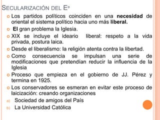 SECULARIZACIÓN DEL Eº
  Los partidos políticos coinciden en una necesidad de
   oriental el sistema político hacia uno más liberal.
  El gran problema la Iglesia.
  XIX se incluye el ideario         liberal: respeto a la vida
   privada, postura laica.
  Desde el liberalismo: la religión atenta contra la libertad.
  Como      consecuencia se impulsan una serie de
   modificaciones que pretendían reducir la influencia de la
   Iglesia
  Proceso que empieza en el gobierno de JJ. Pérez y
   termina en 1925.
  Los conservadores se esmeran en evitar este proceso de
   laicización: creando organizaciones
 a) Sociedad de amigos del País
 b) La Universidad Católica
 