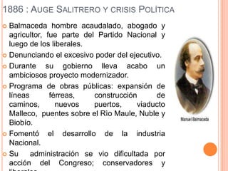 1886 : AUGE SALITRERO Y CRISIS POLÍTICA
 Balmaceda hombre acaudalado, abogado y
  agricultor, fue parte del Partido Nacional y
  luego de los liberales.
 Denunciando el excesivo poder del ejecutivo.

 Durante     su gobierno lleva acabo un
  ambiciosos proyecto modernizador.
 Programa de obras públicas: expansión de
  líneas       férreas,     construcción     de
  caminos,       nuevos     puertos,    viaducto
  Malleco, puentes sobre el Rìo Maule, Nuble y
  Biobío.
 Fomentó      el desarrollo de la industria
  Nacional.
 Su     administración se vio dificultada por
  acción del Congreso; conservadores y
 