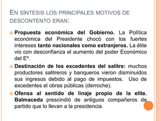 EN SÍNTESIS LOS PRINCIPALES MOTIVOS DE
DESCONTENTO ERAN:

 Propuesta económica del Gobierno. La Política
  económica del Presidente chocó con los fuertes
  intereses tanto nacionales como extranjeros. La élite
  vio con desconfianza el aumento del poder Económico
  del Eº.
 Destinación de los excedentes del salitre: muchos
  productores salitreros y banqueros vieron disminuidos
  sus ingresos debido al pago de impuestos. Uso de
  excedentes el obras públicas (derroche).
 Ofensa al sentido de linaje propio de la elite.
  Balmaceda prescindió de antiguos compañeros de
  partido que lo llevan a la presidencia.
 