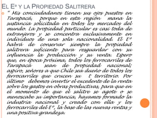 EL Eº Y LA PROPIEDAD SALITRERA
   “ Mis conciudadanos tienen sus ojos puestos en
    Tarapacá,     porque en esta región        mana la
    sustancia solicitada en todos los mercados del
    mundo. La propiedad particular es casi toda de
    extranjeros y se concentra exclusivamente en
    individuos de una sola nacionalidad. El Eº
    habrá de conservar siempre la propiedad
    salitrera suficiente para resguardar con su
    influencia la producción y su venta. Espero
    que, en época próxima, todos los ferrocarriles de
    Tarapacá        sean de propiedad nacional;
    aspiro, señores a que Chile sea dueño de todos los
    ferrocarriles que crucen su        t territorio. Por
    último debemos invertir el excedente de la renta
    sobre los gastos en obras productivas, para que en
    el momento de que el salitre se agote o se
    menoscabe su importancia, hayamos formado la
    industria nacional y creado con ella y los
    ferrocarriles del Eº, la base de las nuevas rentas y
    una positiva grandeza.
 
