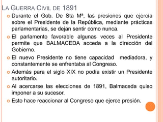 LA GUERRA CIVIL DE 1891
  Durante el Gob. De Sta Mª, las presiones que ejercía
   sobre el Presidente de la República, mediante prácticas
   parlamentarias, se dejan sentir como nunca.
  El parlamento favorable algunas veces al Presidente
   permite que BALMACEDA acceda a la dirección del
   Gobierno.
  El nuevo Presidente no tiene capacidad mediadora, y
   constantemente se enfrentaba al Congreso.
  Además para el siglo XIX no podía existir un Presidente
   autoritario.
  Al acercarse las elecciones de 1891, Balmaceda quiso
   imponer a su sucesor.
  Esto hace reaccionar al Congreso que ejerce presión.
 