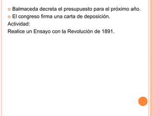  Balmaceda decreta el presupuesto para el próximo año.
 El congreso firma una carta de deposición.

Actividad:
Realice un Ensayo con la Revolución de 1891.
 