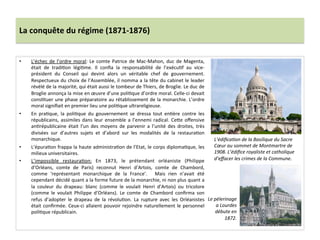 La	
  conquête	
  du	
  régime	
  (1871-­‐1876)	
  
•  L’échec	
  de	
  l’ordre	
  moral:	
  Le	
  comte	
  Patrice	
  de	
  Mac-­‐Mahon,	
  duc	
  de	
  Magenta,	
  
était	
   de	
   tradiCon	
   légiCme.	
   Il	
   conﬁa	
   la	
   responsabilité	
   de	
   l’exécuCf	
   au	
   vice-­‐
président	
   du	
   Conseil	
   qui	
   devint	
   alors	
   un	
   véritable	
   chef	
   de	
   gouvernement.	
  
Respectueux	
  du	
  choix	
  de	
  l’Assemblée,	
  il	
  nomma	
  a	
  la	
  tête	
  du	
  cabinet	
  le	
  leader	
  
révélé	
  de	
  la	
  majorité,	
  qui	
  était	
  aussi	
  le	
  tombeur	
  de	
  Thiers,	
  de	
  Broglie.	
  Le	
  duc	
  de	
  
Broglie	
  annonça	
  la	
  mise	
  en	
  œuvre	
  d’une	
  poliCque	
  d’ordre	
  moral.	
  Celle-­‐ci	
  devait	
  
consCtuer	
  une	
  phase	
  préparatoire	
  au	
  rétablissement	
  de	
  la	
  monarchie.	
  L’ordre	
  
moral	
  signiﬁait	
  en	
  premier	
  lieu	
  une	
  poliCque	
  ultrareligieuse.	
  	
  
•  En	
   praCque,	
   la	
   poliCque	
   du	
   gouvernement	
   se	
   dressa	
   tout	
   enCère	
   contre	
   les	
  
républicains,	
  assimiles	
  dans	
  leur	
  ensemble	
  a	
  l’ennemi	
  radical.	
  CeIe	
  oﬀensive	
  
anCrépublicaine	
   était	
   l’un	
   des	
   moyens	
   de	
   parvenir	
   a	
   l’unité	
   des	
   droites,	
   très	
  
divisées	
   sur	
   d’autres	
   sujets	
   et	
   d’abord	
   sur	
   les	
   modalités	
   de	
   la	
   restauraCon	
  
monarchique.	
  	
  
•  L’épuraCon	
  frappa	
  la	
  haute	
  administraCon	
  de	
  l’Etat,	
  le	
  corps	
  diplomaCque,	
  les	
  
milieux	
  universitaires.	
  	
  
•  L’impossible	
   restauraCon:	
   En	
   1873,	
   le	
   prétendant	
   orléaniste	
   (Philippe	
  
d’Orléans,	
   comte	
   de	
   Paris)	
   reconnut	
   Henri	
   d’Artois,	
   comte	
   de	
   Chambord,	
  
comme	
   ‘représentant	
   monarchique	
   de	
   la	
   France’.	
   	
   Mais	
   rien	
   n’avait	
   été	
  
cependant	
  décidé	
  quant	
  a	
  la	
  forme	
  future	
  de	
  la	
  monarchie,	
  ni	
  non	
  plus	
  quant	
  a	
  
la	
   couleur	
   du	
   drapeau:	
   blanc	
   (comme	
   le	
   voulait	
   Henri	
   d’Artois)	
   ou	
   tricolore	
  
(comme	
   le	
   voulait	
   Philippe	
   d’Orléans).	
   Le	
   comte	
   de	
   Chambord	
   conﬁrma	
   son	
  
refus	
   d’adopter	
   le	
   drapeau	
   de	
   la	
   révoluCon.	
   La	
   rupture	
   avec	
   les	
   Orléanistes	
  
était	
  conﬁrmée.	
  Ceux-­‐ci	
  allaient	
  pouvoir	
  rejoindre	
  naturellement	
  le	
  personnel	
  
poliCque	
  républicain.	
  
	
  
	
  
L’édiﬁcaDon	
  de	
  la	
  Basilique	
  du	
  Sacre	
  
Cœur	
  au	
  sommet	
  de	
  Montmartre	
  de	
  
1908.	
  L’édiﬁce	
  royaliste	
  et	
  catholique	
  
d’eﬀacer	
  les	
  crimes	
  de	
  la	
  Commune.	
  	
  
Le	
  pèlerinage	
  
a	
  Lourdes	
  
débute	
  en	
  
1872.	
  
 