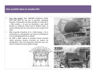 •  Paris,	
   ville	
   capitale:	
   Avec	
   2.800.000	
   d’habitants	
   (1910),	
  
Paris	
   était	
   alors	
   de	
   tres	
   loin	
   la	
   première	
   métropole	
  
française.	
  L’illuminaCon	
  de	
  Paris	
  contribua	
  au	
  mythe	
  de	
  la	
  
«	
   Ville	
   Lumière	
   ».	
   Le	
   parc	
   de	
   réverbères	
   a	
   gaz	
   s’était	
  
densiﬁe	
   et	
   modernise	
   durant	
   tout	
   le	
   XIXème	
   siècle.	
   La	
  
lumière	
  diﬀusée	
  dans	
  les	
  rues	
  donnait	
  a	
  Paris	
  l’aspect	
  d’un	
  
salon.	
  	
  
•  Mais	
   la	
   grande	
   innovaCon	
   de	
   la	
   «	
   Belle	
   Epoque	
   »	
   fut	
   la	
  
construcCon	
   du	
   métropolitain,	
   qui	
   façonna	
   véritablement	
  
une	
  nouvelle	
  géographie	
  de	
  la	
  capitale.	
  	
  
•  De	
   1899	
   a	
   1904,	
   l’arCste	
   et	
   architecte	
   Hector	
   Guimard	
  
réalisa	
   plusieurs	
   dizaines	
   d’entrées	
   de	
   staCons	
   de	
  
métropolitain.	
   Elles	
   sont	
   demeurées	
   fameuses	
   pour	
   leur	
  
auvent,	
  marquises	
  et	
  autres	
  globes	
  oranges.	
  	
  	
  
	
  
Une	
  société	
  dans	
  la	
  modernité	
  
 