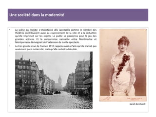 •  La	
   scène	
   du	
   monde:	
   L’importance	
   des	
   spectacles	
   comme	
   le	
   nombre	
   des	
  
théâtres	
   contribuaient	
   aussi	
   au	
   rayonnement	
   de	
   la	
   ville	
   et	
   a	
   la	
   séducCon	
  
qu’elle	
   imprimait	
   sur	
   les	
   esprits.	
   Le	
   public	
   se	
   passionna	
   pour	
   le	
   jeu	
   des	
  
grandes	
   actrices.	
   Et	
   la	
   concurrence	
   naissante	
   entre	
   Montmartre	
   et	
  
Montparnasse	
  témoignait	
  de	
  l’extension	
  de	
  la	
  ville	
  spectacle.	
  
•  La	
  tres	
  grande	
  crue	
  de	
  l’année	
  1910	
  rappela	
  aussi	
  a	
  Paris	
  qu’elle	
  n’était	
  pas	
  
seulement	
  pure	
  modernité,	
  mais	
  qu’elle	
  restait	
  vulnérable.	
  	
  	
  	
  	
  
	
  
Une	
  société	
  dans	
  la	
  modernité	
  
Sarah	
  Bernhardt	
  	
  
 