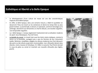 Esthé)que	
  et	
  liberté	
  a	
  la	
  Belle	
  Epoque	
  
•  Le	
   développement	
   d’une	
   culture	
   de	
   masse	
   est	
   une	
   des	
   caractérisCques	
  
majeures	
  de	
  la	
  Belle	
  Epoque.	
  
•  En	
  eﬀet,	
  la	
  Belle	
  Epoque,	
  dans	
  une	
  certaine	
  mesure,	
  a	
  libéré	
  le	
  quoCdien	
  en	
  
desserrant	
  l’étau	
  du	
  travail	
  sur	
  les	
  existences	
  et	
  donne	
  du	
  temps	
  libre	
  au	
  plus	
  
grand	
  nombre.	
  La	
  promenade,	
  la	
  lecture,	
  le	
  spectacle,	
  comme	
  le	
  bricolage	
  ou	
  le	
  
jardinage,	
  donnèrent	
  aux	
  dimanches	
  un	
  charme	
  désuet,	
  une	
  tonalite	
  singulière,	
  
une	
  temporalité	
  singulière.	
  	
  
•  La	
  «	
  Belle	
  Epoque	
  »	
  marque	
  également	
  l’avènement	
  de	
  la	
  civilisaCon	
  moderne	
  
du	
  sport:	
  Jeux	
  Olympiques,	
  Tour	
  de	
  France.	
  	
  
•  La	
  bataille	
  du	
  corset:	
  Le	
  travail	
  mais	
  aussi	
  les	
  loisirs	
  moins	
  staCques,	
  comme	
  le	
  
tennis	
   ou	
   la	
   bicycleIe,	
   soulagent	
   peu	
   a	
   peu	
   les	
   femmes	
   de	
   leur	
   monument	
  
texCle.	
  Rétrécies,	
  simpliﬁées,	
  allégées	
  les	
  vêtures	
  modernes	
  leur	
  font	
  découvrir	
  
des	
  ports	
  ou	
  des	
  allures	
  jusqu’alors	
  inconcevables.	
  Leur	
  silhoueIe	
  devient	
  plus	
  
élancée,	
  moins	
  massive	
  et	
  hiéraCque.	
  En	
  1906,	
  le	
  couturier	
  Paul	
  Poiret	
  donnait	
  
le	
   coup	
   de	
   grâce	
   au	
   corset	
   et	
   inventait	
   une	
   nouvelle	
   silhoueIe	
   plus	
   légère,	
  
gracile.	
  	
  
 