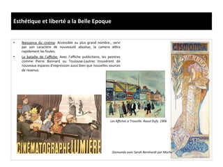 Esthé)que	
  et	
  liberté	
  a	
  la	
  Belle	
  Epoque	
  
•  Naissance	
   du	
   cinéma:	
   Accessible	
   au	
   plus	
   grand	
   nombre.,	
   servi	
  
par	
   son	
   caractère	
   de	
   nouveauté	
   absolue,	
   la	
   camera	
   a}ra	
  
rapidement	
  les	
  foules.	
  	
  
•  La	
   bataille	
   de	
   l’aﬃche:	
   Avec	
   l’aﬃche	
   publicitaire,	
   les	
   peintres	
  
comme	
   Pierre	
   Bonnard	
   ou	
   Toulouse-­‐Lautrec	
   trouvèrent	
   de	
  
nouveaux	
  espaces	
  d’expression	
  aussi	
  bien	
  que	
  nouvelles	
  sources	
  
de	
  revenus.	
  	
  
Les	
  Aﬃches	
  a	
  Trouville.	
  Raoul	
  Dufy.	
  1906	
  
Gismonda	
  avec	
  Sarah	
  Bernhardt	
  par	
  Mocha	
  
 