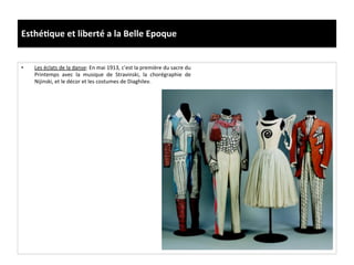 Esthé)que	
  et	
  liberté	
  a	
  la	
  Belle	
  Epoque	
  
•  Les	
  éclats	
  de	
  la	
  danse:	
  En	
  mai	
  1913,	
  c’est	
  la	
  première	
  du	
  sacre	
  du	
  
Printemps	
   avec	
   la	
   musique	
   de	
   Stravinski,	
   la	
   chorégraphie	
   de	
  
Nijinski,	
  et	
  le	
  décor	
  et	
  les	
  costumes	
  de	
  Diaghilev.	
  	
  
 