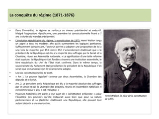 La	
  conquête	
  du	
  régime	
  (1871-­‐1876)	
  
•  Dans	
   l’immédiat,	
   le	
   régime	
   se	
   renforça	
   au	
   niveau	
   présidenCel	
   et	
   exécuCf.	
  
Malgré	
  l’opposiCon	
  républicaine,	
  une	
  première	
  loi	
  consCtuConnelle	
  ﬁxant	
  a	
  7	
  
ans	
  la	
  durée	
  du	
  mandat	
  présidenCel.	
  	
  	
  
•  L’évoluCon	
  républicaine	
  du	
  régime,	
  la	
  consCtuCon	
  de	
  1875:	
  Henri	
  Wallon	
  lança	
  
un	
   appel	
   a	
   tous	
   les	
   modérés	
   aﬁn	
   qu’ils	
   surmontent	
   les	
   logiques	
   parCsanes.	
  
Suﬃsamment	
  convaincant,	
  l’orateur	
  parvint	
  a	
  adopter	
  une	
  proposiCon	
  de	
  loi	
  a	
  
une	
  voix	
  de	
  majorité,	
  par	
  353	
  contre	
  352.	
  L’amendement	
  établissait	
  que	
  «	
  le	
  
président	
  de	
  la	
  République	
  est	
  élu	
  a	
  la	
  majorité	
  des	
  suﬀrages	
  par	
  le	
  Senat	
  et	
  la	
  
Chambre,	
  réunis	
  en	
  Assemblée	
  naConale.	
  »	
  La	
  signiﬁcaCon	
  d’une	
  telle	
  reforme	
  
était	
  capitale:	
  la	
  République	
  était	
  fondée	
  a	
  travers	
  une	
  insCtuCon	
  essenCelle,	
  le	
  
Ctre	
   républicain	
   du	
   chef	
   de	
   l’Etat	
   était	
   conﬁrme.	
   Dans	
   le	
   même	
   temps,	
   la	
  
souveraineté	
  du	
  Parlement	
  était	
  proclamée	
  (le	
  président	
  de	
  la	
  République	
  n’en	
  
serait	
  que	
  le	
  mandataire)	
  et	
  le	
  bicamérisme	
  adopte.	
  
•  Les	
  lois	
  consCtuConnelles	
  de	
  1875:	
  	
  
•  «	
   Art	
   1.	
   Le	
   pouvoir	
   législaCf	
   s’exerce	
   par	
   deux	
   Assemblées,	
   la	
   Chambre	
   des	
  
députés	
  et	
  le	
  Senat.	
  	
  
•  Art.	
  2.	
  Le	
  président	
  de	
  la	
  République	
  est	
  élu	
  a	
  la	
  majorité	
  absolue	
  des	
  suﬀrages	
  
par	
  le	
  Senat	
  et	
  par	
  la	
  Chambre	
  des	
  députés,	
  réunis	
  en	
  Assemblée	
  naConale.	
  Il	
  
est	
  nomme	
  pour	
  7	
  ans.	
  Il	
  est	
  rééligible.	
  »	
  
•  Plusieurs	
  historiens	
  ont	
  parle	
  a	
  leur	
  sujet	
  de	
  «	
  consCtuCon	
  orléaniste	
  »,	
  pour	
  
l’équilibre	
   des	
   pouvoirs	
   qu’elle	
   instaurait	
   aussi	
   bien	
   que	
   pour	
   sa	
   nature	
  
parlementaire	
   et	
   sa	
   plasCcité:	
   établissant	
   une	
   République,	
   elle	
   pouvait	
   tout	
  
autant	
  abouCr	
  a	
  une	
  monarchie.	
  	
  
	
  
	
  
Henri	
  Wallon,	
  le	
  père	
  de	
  la	
  consDtuDon	
  
de	
  1875.	
  	
  
 