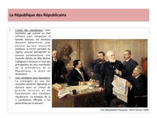 La	
  République	
  des	
  Républicains	
  
•  L’unité	
   des	
   républicains:	
   Léon	
  
GambeIa	
   agit	
   comme	
   un	
   chef	
  
militaire	
   pour	
   remporter	
   la	
  
bataille	
   décisive:	
   les	
   élecCons	
  
devaient	
   déterminer,	
   plus	
  
en co re	
   q u ’u n e	
   ma j o ri té	
  
poliCque,	
   la	
   forme	
   véritable	
   du	
  
régime,	
   pouvoir	
   présidenCel	
   ou	
  
pouvoir	
   parlementaire.	
   Une	
  
nouvelle	
  défaite	
  de	
  Mac-­‐Mahon	
  
l’obligeait	
  a	
  renoncer	
  a	
  l’une	
  des	
  
prérogaCves	
  les	
  plus	
  manifestes	
  
d e	
   l a	
   p r é s i d e n c e	
   d e	
   l a	
  
République,	
   le	
   droit	
   de	
  
dissoluCon.	
  
•  Une	
   campagne	
   sans	
   équivalent:	
  
La	
   campagne	
   en	
   vue	
   des	
  
nouvelles	
  élecCons	
  législaCve	
  se	
  
déroula	
   dans	
   un	
   climat	
   de	
  
g r a n d e	
   t e n s i o n	
   e t	
   d e	
  
harcèlement	
   des	
   candidats	
  
républicains.	
   La	
   praCque	
   de	
   la	
  
«	
   candidature	
   oﬃcielle	
   »	
   fut	
  
généralisée	
  par	
  le	
  pouvoir.	
  	
  	
  
	
  
A	
  la	
  République	
  Française.	
  Henri	
  Gervex	
  1890	
  
 