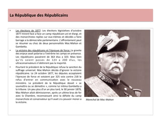 La	
  République	
  des	
  Républicains	
  
•  Les	
   élecCons	
   de	
   1877:	
   Les	
   élecCons	
   législaCves	
   d’octobre	
  
1877	
  mirent	
  face	
  a	
  face	
  un	
  camp	
  républicain	
  uni	
  et	
  élargi,	
  et	
  
des	
  monarchistes	
  replies	
  sur	
  eux-­‐mêmes	
  et	
  décidés	
  a	
  faire	
  
barrage	
  a	
  la	
  démocraCe	
  parlementaire.	
  L’aﬀrontement	
  peut	
  
se	
  résumer	
  au	
  choc	
  de	
  deux	
  personnalités	
  Mac-­‐Mahon	
  et	
  
GambeIa.	
  
•  La	
  victoire	
  des	
  républicains	
  et	
  l’épreuve	
  de	
  force:	
  La	
  gravite	
  
des	
  enjeux	
  avait	
  polarise	
  a	
  l’extrême	
  les	
  camps	
  en	
  présence.	
  
Les	
   républicains	
   passèrent	
   de	
   363	
   élus	
   a	
   323.	
   Mais	
   bien	
  
qu’ils	
   soient	
   passes	
   de	
   123	
   a	
   200	
   élus,	
   les	
  
ultraconservateurs	
  n’obCnrent	
  pas	
  la	
  majorité.	
  
•  Pourtant	
  le	
  président	
  de	
  la	
  République	
  refusa	
  la	
  sancCon	
  du	
  
suﬀrage	
  universel.	
  Mac-­‐Mahon	
  décida	
  d’ignorer	
  la	
  victoire	
  
républicaine.	
   Le	
   24	
   octobre	
   1877,	
   les	
   députes	
   acceptaient	
  
l’épreuve	
   de	
   force	
   et	
   votaient	
   par	
   325	
   voix	
   contre	
   218	
   le	
  
refus	
   d’entrer	
   en	
   communicaCon	
   avec	
   le	
   nouveau	
  
ministère.	
   Le	
   président	
   de	
   la	
   République	
   devait	
   «	
   se	
  
soumeIre	
  ou	
  se	
  démeIre	
  »,	
  comme	
  lui	
  inCma	
  GambeIa	
  a	
  
la	
  tribune.	
  Un	
  peu	
  plus	
  d’un	
  an	
  plus	
  tard,	
  le	
  30	
  janvier	
  1879,	
  
Mac-­‐Mahon	
  allait	
  démissionner,	
  après	
  un	
  ulCme	
  bras	
  de	
  fer	
  
avec	
   la	
   Chambre,	
   reconnaissant	
   ainsi	
   la	
   défaite	
   du	
   camp	
  
monarchiste	
  et	
  conservateur	
  qu’il	
  avait	
  cru	
  pouvoir	
  mener	
  a	
  
la	
  victoire.	
  	
  
	
  
Marechal	
  de	
  Mac-­‐Mahon	
  
 