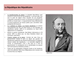 La	
  République	
  des	
  Républicains	
  
•  La	
   republicanisaCon	
   du	
   régime:	
   Le	
   président	
   Mac-­‐Mahon	
   avait	
  
annonce	
  la	
  venue	
  d’une	
  ère	
  de	
  prospérité:	
  «	
  La	
  ﬁn	
  de	
  ceIe	
  crise	
  
sera	
   le	
   point	
   de	
   départ	
   d’une	
   nouvelle	
   ère	
   de	
   prospérité.	
  
L’exposiCon	
  universelle	
  va	
  s’ouvrir:	
  le	
  commerce	
  et	
  l’industrie	
  vont	
  
prendre	
  un	
  nouvel	
  essor	
  ».	
  Le	
  gouvernement	
  lança	
  eﬀecCvement	
  
un	
   grand	
   programme	
   de	
   travaux	
   publics	
   pour	
   concréCser	
   ceIe	
  
perspecCve	
  de	
  croissance.	
  	
  
•  La	
   «	
   poliCque	
   au	
   village	
   »	
   ou	
   l’avenir	
   républicain:	
   Le	
   premier	
  
renouvellement	
   par	
   Cers	
   du	
   Senat	
   donna	
   un	
   net	
   avantage	
   aux	
  
républicains	
   (janvier	
   1879)	
   et	
   la	
   présidence	
   du	
   Senat	
   échut	
  
logiquement	
  a	
  un	
  républicain.	
  
•  Restait	
   le	
   pouvoir	
   présidenCel.	
   Mac-­‐Mahon	
   démissionna	
   le	
   30	
  
janvier	
   1879.	
   Le	
   même	
   jour,	
   les	
   deux	
   Chambres	
   élisent	
   son	
  
successeur,	
  Jules	
  Grévy.	
  	
  
•  L’œuvre	
   scolaire	
   et	
   la	
   laïcité:	
   L’arrivée	
   de	
   Jules	
   Ferry	
   au	
  
gouvernement	
   marqua	
   le	
   point	
   de	
   départ	
   des	
   grandes	
   lois	
  
républicaines	
  établissant	
  des	
  libertés	
  fondamentales	
  et	
  engageant	
  
l’œuvre	
   scolaire	
   des	
   républicains.	
   «	
   La	
   neutralité	
   religieuse	
   de	
  
l’école,	
   sa	
   sécularisaCon;	
   c’est	
   a	
   mes	
   yeux	
   et	
   a	
   ceux	
   du	
  
gouvernement,	
   la	
   conséquence	
   de	
   la	
   sécularisaCon	
   du	
   pouvoir	
  
civil	
  et	
  de	
  toutes	
  les	
  insCtuCons	
  sociales.	
  »	
  
•  Inspire	
   par	
   les	
   philosophies	
   d’Auguste	
   Comte	
   et	
   de	
   Condorcet,	
  
Jules	
  Ferry	
  défendit	
  l’idée	
  d’une	
  indépendance	
  de	
  la	
  morale	
  et	
  de	
  
la	
  science	
  face	
  aux	
  religions.	
  	
  
	
  
Jules	
  Ferry.	
  	
  
 