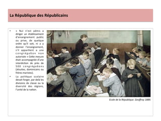 La	
  République	
  des	
  Républicains	
  
•  «	
   Nul	
   n’est	
   admis	
   a	
  
diriger	
   un	
   établissement	
  
d’enseignement	
   public	
  
ou	
   prive,	
   de	
   quelque	
  
ordre	
   qu’il	
   soit,	
   ni	
   a	
   y	
  
donner	
   l’enseignement,	
  
s’il	
   apparCent	
   a	
   une	
  
c o n g r é g a C o n	
   n o n	
  
autorisée	
  »	
  CeIe	
  mesure	
  
était	
  accompagnée	
  d’une	
  
interdicCon	
   de	
   près	
   de	
  
5 0 0	
   c o n g r é g a C o n s	
  
(Jésuites,	
  dominicains	
  ou	
  
frères	
  maristes).	
  	
  
•  La	
   poliCque	
   scolaire	
  
devait	
  forger,	
  par	
  delà	
  les	
  
divisions	
   de	
   classe	
   ou	
   la	
  
diversité	
   des	
   régions,	
  
l’unité	
  de	
  la	
  naCon.	
  	
  
	
  
Ecole	
  de	
  la	
  République.	
  Geoﬀroy	
  1889.	
  	
  
 