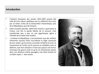 Introduc)on	
  
•  L’histoire	
   françaises	
   des	
   années	
   1815-­‐1870	
   avaient	
   été	
  
celle	
  de	
  trois	
  retours	
  poliCques	
  qui	
  se	
  soldèrent	
  tous	
  trois	
  
par	
  un	
  échec.	
  Echec	
  de	
  la	
  restauraCon	
  monarchique,	
  puis	
  
de	
  la	
  République,	
  puis	
  de	
  l’Empire.	
  	
  	
  
•  CeIe	
  nouvelle	
  période,	
  1870-­‐1914	
  montre	
  a	
  quel	
  point	
  la	
  
France,	
   une	
   fois	
   la	
   parole	
   libérée	
   de	
   la	
   censure,	
   s’est	
  
transformée	
   peu	
   a	
   peu	
   en	
   une	
   gigantesque	
   agora	
   a	
  
l’échelle	
  de	
  la	
  naCon	
  tout	
  enCère.	
  	
  
•  «	
  InsCtuer	
  la	
  République,	
  c’est	
  proclamer	
  que	
  des	
  millions	
  
d’hommes	
   sauront	
   tracer	
   eux-­‐mêmes	
   la	
   règle	
   commune	
  
de	
  leur	
  acCon;	
  qu’ils	
  auront	
  a	
  concilier	
  la	
  liberté	
  et	
  la	
  loi,	
  le	
  
mouvement	
  et	
  l’ordre;	
  qu’ils	
  sauront	
  se	
  combaIre	
  sans	
  se	
  
déchirer;	
  que	
  leurs	
  divisions	
  n’iront	
  pas	
  jusqu’à	
  une	
  fureur	
  
chronique	
  de	
  guerre	
  civile	
  et	
  qu’ils	
  ne	
  chercheront	
  jamais	
  
dans	
  une	
  dictature	
  même	
  passagère	
  une	
  trêve	
  funeste	
  et	
  
un	
  lâche	
  repos.	
  »	
  	
  Jean	
  Jaurès.	
  	
  
 