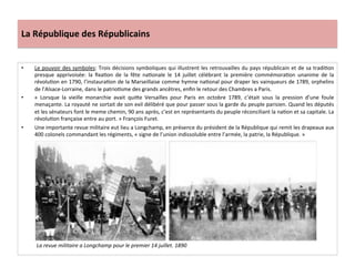 La	
  République	
  des	
  Républicains	
  
•  Le	
  pouvoir	
  des	
  symboles:	
  Trois	
  décisions	
  symboliques	
  qui	
  illustrent	
  les	
  retrouvailles	
  du	
  pays	
  républicain	
  et	
  de	
  sa	
  tradiCon	
  
presque	
   apprivoisée:	
   la	
   ﬁxaCon	
   de	
   la	
   fête	
   naConale	
   le	
   14	
   juillet	
   célébrant	
   la	
   première	
   commémoraCon	
   unanime	
   de	
   la	
  
révoluCon	
  en	
  1790,	
  l’instauraCon	
  de	
  la	
  Marseillaise	
  comme	
  hymne	
  naConal	
  pour	
  draper	
  les	
  vainqueurs	
  de	
  1789,	
  orphelins	
  
de	
  l’Alsace-­‐Lorraine,	
  dans	
  le	
  patrioCsme	
  des	
  grands	
  ancêtres,	
  enﬁn	
  le	
  retour	
  des	
  Chambres	
  a	
  Paris.	
  	
  
•  «	
   Lorsque	
   la	
   vieille	
   monarchie	
   avait	
   quiIe	
   Versailles	
   pour	
   Paris	
   en	
   octobre	
   1789,	
   c’était	
   sous	
   la	
   pression	
   d’une	
   foule	
  
menaçante.	
  La	
  royauté	
  ne	
  sortait	
  de	
  son	
  exil	
  délibéré	
  que	
  pour	
  passer	
  sous	
  la	
  garde	
  du	
  peuple	
  parisien.	
  Quand	
  les	
  députés	
  
et	
  les	
  sénateurs	
  font	
  le	
  meme	
  chemin,	
  90	
  ans	
  après,	
  c’est	
  en	
  représentants	
  du	
  peuple	
  réconciliant	
  la	
  naCon	
  et	
  sa	
  capitale.	
  La	
  
révoluCon	
  française	
  entre	
  au	
  port.	
  »	
  François	
  Furet.	
  
•  Une	
  importante	
  revue	
  militaire	
  eut	
  lieu	
  a	
  Longchamp,	
  en	
  présence	
  du	
  président	
  de	
  la	
  République	
  qui	
  remit	
  les	
  drapeaux	
  aux	
  
400	
  colonels	
  commandant	
  les	
  régiments,	
  «	
  signe	
  de	
  l’union	
  indissoluble	
  entre	
  l’armée,	
  la	
  patrie,	
  la	
  République.	
  »	
  
	
  
La	
  revue	
  militaire	
  a	
  Longchamp	
  pour	
  le	
  premier	
  14	
  juillet.	
  1890	
  
 
