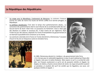 La	
  République	
  des	
  Républicains	
  
•  Un	
   visage	
   pour	
   la	
   République,	
   l’avènement	
   de	
   Marianne:	
   La	
   coutume	
   s’instaure	
  
d’orner	
  les	
  salles	
  de	
  marie	
  d’un	
  buste	
  de	
  femme	
  coiﬀée	
  d’un	
  bonnet	
  phrygien,	
  la	
  
République.	
  	
  
•  La	
   poliCque	
   républicaine:	
   C’est	
   alors	
   le	
   temps	
   d‘un	
   parlementarisme	
   absolu…	
   La	
  
conscience	
  des	
  parlementaires	
  était	
  le	
  seul	
  tribunal	
  de	
  la	
  consCtuConnalité	
  des	
  lois.	
  
Aucune	
  borne	
  de	
  droit	
  n’état	
  mise	
  a	
  la	
  puissance	
  du	
  Parlement.	
  Celui-­‐ci	
  était	
  juge	
  
des	
   élecCons	
   et	
   validait	
   le	
   nouveaux	
   élu.	
   Il	
   était	
   maitre	
   de	
   son	
   règlement,	
   ﬁxait	
  
l’ordre	
  du	
  jour	
  des	
  séances,	
  disposait	
  d’un	
  droit	
  d’interpellaCon	
  du	
  gouvernement	
  et	
  
se	
  réservait	
  la	
  possibilité	
  de	
  le	
  renverser	
  sur	
  le	
  champ.	
  
•  Les	
  aventures	
  coloniales	
  de	
  la	
  France	
  en	
  Tunisie	
  donnèrent	
  a	
  Clemenceau	
  l’	
  occasion	
  
d’ouvrir	
  le	
  feu	
  de	
  son	
  éloquence	
  contre	
  le	
  ministère	
  Ferry.	
  	
  	
  
	
  
En	
  1885,	
  Clemenceau	
  devient	
  le	
  «	
  tombeur	
  »	
  du	
  gouvernement	
  Jules	
  Ferry.	
  
«	
  Ce	
  n’est	
  pas	
  pour	
  la	
  naDonalité	
  égypDenne	
  ni	
  pour	
  le	
  parD	
  naDonal	
  qu’il	
  faut	
  aller	
  
en	
  Egypte,	
  mais	
  pour	
  la	
  naDon	
  française.	
  Mais	
  voyons	
  ce	
  qu’il	
  y	
  a	
  au	
  fond	
  de	
  ceOe	
  
idée.	
   Les	
   Français	
   souDennent	
   ce	
   qu’ils	
   ont	
   de	
   puissants	
   intérêts	
   en	
   Égypte:	
   les	
  
Anglais,	
  les	
  Italiens,	
  d’autres	
  encore	
  disent	
  de	
  meme.	
  Au	
  risque	
  de	
  paraître	
  soutenir	
  
un	
   paradoxe,	
   je	
   voudrais	
   dire	
   qu’il	
   me	
   semble	
   que	
   les	
   ÉgypDens,	
   eux	
   aussi,	
   ont	
  
quelques	
  intérêts	
  en	
  Egypte.	
  »	
  
 