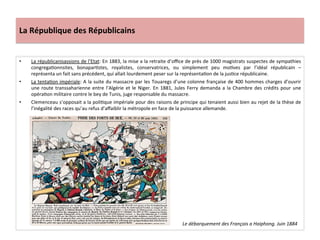 La	
  République	
  des	
  Républicains	
  
•  La	
  républicanisassions	
  de	
  l’Etat:	
  En	
  1883,	
  la	
  mise	
  a	
  la	
  retraite	
  d’oﬃce	
  de	
  près	
  de	
  1000	
  magistrats	
  suspectes	
  de	
  sympathies	
  
congregaConnsites,	
   bonaparCstes,	
   royalistes,	
   conservatrices,	
   ou	
   simplement	
   peu	
   moCves	
   par	
   l’idéal	
   républicain	
   –	
  
représenta	
  un	
  fait	
  sans	
  précédent,	
  qui	
  allait	
  lourdement	
  peser	
  sur	
  la	
  représentaCon	
  de	
  la	
  jusCce	
  républicaine.	
  	
  
•  La	
  tentaCon	
  impériale:	
  A	
  la	
  suite	
  du	
  massacre	
  par	
  les	
  Touaregs	
  d’une	
  colonne	
  française	
  de	
  400	
  hommes	
  charges	
  d’ouvrir	
  
une	
  route	
  transsaharienne	
  entre	
  l’Algérie	
  et	
  le	
  Niger.	
  En	
  1881,	
  Jules	
  Ferry	
  demanda	
  a	
  la	
  Chambre	
  des	
  crédits	
  pour	
  une	
  
opéraCon	
  militaire	
  contre	
  le	
  bey	
  de	
  Tunis,	
  juge	
  responsable	
  du	
  massacre.	
  	
  
•  Clemenceau	
  s’opposait	
  a	
  la	
  poliCque	
  impériale	
  pour	
  des	
  raisons	
  de	
  principe	
  qui	
  tenaient	
  aussi	
  bien	
  au	
  rejet	
  de	
  la	
  thèse	
  de	
  
l’inégalité	
  des	
  races	
  qu’au	
  refus	
  d’aﬀaiblir	
  la	
  métropole	
  en	
  face	
  de	
  la	
  puissance	
  allemande.	
  
	
  
Le	
  débarquement	
  des	
  Français	
  a	
  Haiphong.	
  Juin	
  1884	
  
 