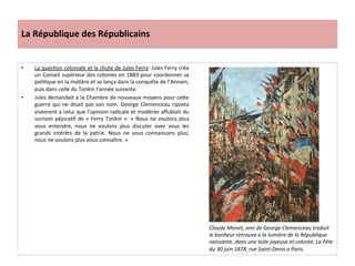 La	
  République	
  des	
  Républicains	
  
•  La	
  quesCon	
  coloniale	
  et	
  la	
  chute	
  de	
  Jules	
  Ferry:	
  Jules	
  Ferry	
  créa	
  
un	
  Conseil	
  supérieur	
  des	
  colonies	
  en	
  1883	
  pour	
  coordonner	
  sa	
  
poliCque	
  en	
  la	
  maCère	
  et	
  se	
  lança	
  dans	
  la	
  conquête	
  de	
  l’Annam,	
  
puis	
  dans	
  celle	
  du	
  Tonkin	
  l’année	
  suivante.	
  	
  
•  Jules	
  demandait	
  a	
  la	
  Chambre	
  de	
  nouveaux	
  moyens	
  pour	
  ceIe	
  
guerre	
  qui	
  ne	
  disait	
  pas	
  son	
  nom.	
  George	
  Clemenceau	
  riposta	
  
vivement	
  a	
  celui	
  que	
  l’opinion	
  radicale	
  et	
  modérée	
  aﬀublait	
  du	
  
surnom	
  péjoraCf	
  de	
  «	
  Ferry	
  Tonkin	
  »:	
  «	
  Nous	
  ne	
  voulons	
  plus	
  
vous	
   entendre,	
   nous	
   ne	
   voulons	
   plus	
   discuter	
   avec	
   vous	
   les	
  
grands	
   intérêts	
   de	
   la	
   patrie.	
   Nous	
   ne	
   vous	
   connaissons	
   plus;	
  
nous	
  ne	
  voulons	
  plus	
  vous	
  connaître.	
  »	
  
	
  
Claude	
  Monet,	
  ami	
  de	
  George	
  Clemenceau	
  traduit	
  
le	
  bonheur	
  retrouve	
  a	
  la	
  lumière	
  de	
  la	
  République	
  
naissante,	
  dans	
  une	
  toile	
  joyeuse	
  et	
  colorée,	
  La	
  Fête	
  
du	
  30	
  juin	
  1878,	
  rue	
  Saint-­‐Denis	
  a	
  Paris.	
  
 