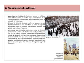 La	
  République	
  des	
  Républicains	
  
•  Victor	
   Hugo	
   au	
   Panthéon:	
   Le	
   Panthéon,	
   resCtue	
   en	
   1851	
   au	
  
culte	
   catholique	
   après	
   sa	
   vocaCon	
   laïque	
   retrouvée	
   lors	
   de	
   la	
  
révoluCon	
  de	
  1830	
  –	
  fut	
  a	
  nouveau	
  désacralisé	
  pour	
  accueillir	
  la	
  
dépouille	
  de	
  Victor	
  Hugo.	
  
•  8	
   heures	
   de	
   déﬁlé,	
   19	
   discours,	
   une	
   ferveur	
   populaire	
   jamais	
  
épuisée	
   scandèrent	
   ce	
   jour	
   tres	
   oﬃciel.	
   Le	
   corps	
   de	
   Hugo	
   fut	
  
accompagne	
   jusqu’au	
   Panthéon	
   par	
   une	
   foule	
   immense,	
   de	
  
près	
  de	
  deux	
  millions	
  d’habitants.	
  	
  
•  Une	
   statue	
   pour	
   la	
   liberté:	
   L’immense	
   statue	
   de	
   femme,	
  
symbolisant	
  la	
  lumière	
  de	
  la	
  liberté	
  sur	
  le	
  monde,	
  était	
  l’œuvre	
  
de	
  l’Alsacien	
  Auguste	
  Bartholdi.	
  Elle	
  était	
  aussi	
  importante	
  pour	
  
Paris	
  et	
  la	
  France	
  (qui	
  l’oﬀrirent	
  en	
  octobre	
  1886)	
  que	
  pour	
  New	
  
York	
   et	
   les	
   Etats-­‐Unis	
   (qui	
   la	
   reçurent).	
   Le	
   sculpteur,	
   ancien	
  
combaIant	
   de	
   1870,	
   ami	
   de	
   GambeIa,	
   voudrait	
   donner	
   un	
  
visage	
   a	
   la	
   République	
   imaginée;	
   et	
   celle-­‐ci	
   allait	
   devenir	
   un	
  
phare	
   rassurant	
   pour	
   les	
   millions	
   d’émigrants	
   gagnant	
  
l’Amérique.	
  	
  
	
  
Obsèques	
  de	
  Victor	
  Hugo	
  
Statue	
  de	
  la	
  
liberté	
  dans	
  
l’atelier	
  du	
  
fondeur	
  Gayet.	
  
 