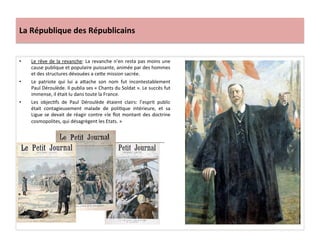 La	
  République	
  des	
  Républicains	
  
•  Le	
  rêve	
  de	
  la	
  revanche:	
  La	
  revanche	
  n’en	
  resta	
  pas	
  moins	
  une	
  
cause	
  publique	
  et	
  populaire	
  puissante,	
  animée	
  par	
  des	
  hommes	
  
et	
  des	
  structures	
  dévouées	
  a	
  ceIe	
  mission	
  sacrée.	
  
•  Le	
   patriote	
   qui	
   lui	
   a	
   aIache	
   son	
   nom	
   fut	
   incontestablement	
  
Paul	
  Déroulède.	
  Il	
  publia	
  ses	
  «	
  Chants	
  du	
  Soldat	
  ».	
  Le	
  succès	
  fut	
  
immense,	
  il	
  était	
  lu	
  dans	
  toute	
  la	
  France.	
  	
  	
  
•  Les	
   objecCfs	
   de	
   Paul	
   Déroulède	
   étaient	
   clairs:	
   l’esprit	
   public	
  
était	
   contagieusement	
   malade	
   de	
   poliCque	
   intérieure,	
   et	
   sa	
  
Ligue	
  se	
  devait	
  de	
  réagir	
  contre	
  «le	
  ﬂot	
  montant	
  des	
  doctrine	
  
cosmopolites,	
  qui	
  désagrègent	
  les	
  Etats.	
  »	
  
	
  
 