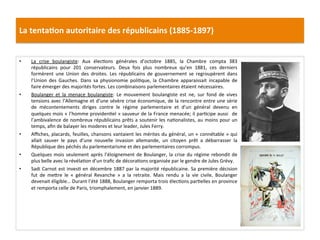 La	
  tenta)on	
  autoritaire	
  des	
  républicains	
  (1885-­‐1897)	
  
•  La	
   crise	
   boulangiste:	
   Aux	
   élecCons	
   générales	
   d’octobre	
   1885,	
   la	
   Chambre	
   compta	
   383	
  
républicains	
   pour	
   201	
   conservateurs.	
   Deux	
   fois	
   plus	
   nombreux	
   qu’en	
   1881,	
   ces	
   derniers	
  
formèrent	
   une	
   Union	
   des	
   droites.	
   Les	
   républicains	
   de	
   gouvernement	
   se	
   regroupèrent	
   dans	
  
l’Union	
   des	
   Gauches.	
   Dans	
   sa	
   physionomie	
   poliCque,	
   la	
   Chambre	
   apparaissait	
   incapable	
   de	
  
faire	
  émerger	
  des	
  majorités	
  fortes.	
  Les	
  combinaisons	
  parlementaires	
  étaient	
  nécessaires.	
  	
  
•  Boulanger	
   et	
   la	
   menace	
   boulangiste:	
   Le	
   mouvement	
   boulangiste	
   est	
   ne,	
   sur	
   fond	
   de	
   vives	
  
tensions	
  avec	
  l’Allemagne	
  et	
  d’une	
  sévère	
  crise	
  économique,	
  de	
  la	
  rencontre	
  entre	
  une	
  série	
  
de	
   mécontentements	
   diriges	
   contre	
   le	
   régime	
   parlementaire	
   et	
   d’un	
   général	
   devenu	
   en	
  
quelques	
  mois	
  «	
  l’homme	
  providenCel	
  »	
  sauveur	
  de	
  la	
  France	
  menacée;	
  il	
  parCcipe	
  aussi	
   	
  de	
  
l’ambivalence	
  de	
  nombreux	
  républicains	
  prêts	
  a	
  soutenir	
  les	
  naConalistes,	
  au	
  moins	
  pour	
  un	
  
temps,	
  aﬁn	
  de	
  balayer	
  les	
  moderes	
  et	
  leur	
  leader,	
  Jules	
  Ferry.	
  	
  
•  Aﬃches,	
  placards,	
  feuilles,	
  chansons	
  vantaient	
  les	
  mérites	
  du	
  général,	
  un	
  «	
  connétable	
  »	
  qui	
  
allait	
   sauver	
   le	
   pays	
   d’une	
   nouvelle	
   invasion	
   allemande,	
   un	
   citoyen	
   prêt	
   a	
   débarrasser	
   la	
  
République	
  des	
  péchés	
  du	
  parlementarisme	
  et	
  des	
  parlementaires	
  corrompus.	
  	
  
•  Quelques	
  mois	
  seulement	
  après	
  l’éloignement	
  de	
  Boulanger,	
  la	
  crise	
  du	
  régime	
  rebondit	
  de	
  
plus	
  belle	
  avec	
  la	
  révélaCon	
  d’un	
  traﬁc	
  de	
  décoraCons	
  organisée	
  par	
  le	
  gendre	
  de	
  Jules	
  Grévy.	
  	
  
•  Sadi	
  Carnot	
  est	
  invesC	
  en	
  décembre	
  1887	
  par	
  la	
  majorité	
  républicaine.	
  Sa	
  première	
  décision	
  
fut	
   de	
   meIre	
   le	
   «	
   général	
   Revanche	
   »	
   a	
   la	
   retraite.	
   Mais	
   rendu	
   a	
   la	
   vie	
   civile,	
   Boulanger	
  
devenait	
  éligible…	
  Durant	
  l’été	
  1888,	
  Boulanger	
  remporta	
  trois	
  élecCons	
  parCelles	
  en	
  province	
  
et	
  remporta	
  celle	
  de	
  Paris,	
  triomphalement,	
  en	
  janvier	
  1889.	
  
	
  
 