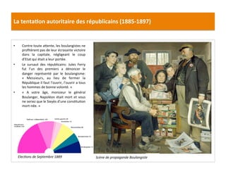 La	
  tenta)on	
  autoritaire	
  des	
  républicains	
  (1885-­‐1897)	
  
•  Contre	
  toute	
  aIente,	
  les	
  boulangistes	
  ne	
  
proﬁtèrent	
  pas	
  de	
  leur	
  écrasante	
  victoire	
  
dans	
   la	
   capitale,	
   négligeant	
   le	
   coup	
  
d’Etat	
  qui	
  était	
  a	
  leur	
  portée.	
  	
  
•  Le	
   sursaut	
   des	
   républicains:	
   Jules	
   Ferry	
  
fut	
   l’un	
   des	
   premiers	
   a	
   dénoncer	
   le	
  
danger	
   représenté	
   par	
   le	
   boulangisme:	
  
«	
   Messieurs,	
   au	
   lieu	
   de	
   fermer	
   la	
  
République	
  il	
  faut	
  l’ouvrir,	
  l’ouvrir	
  a	
  tous	
  
les	
  hommes	
  de	
  bonne	
  volonté.	
  »	
  
•  «	
   A	
   votre	
   âge,	
   monsieur	
   le	
   général	
  
Boulanger,	
  Napoléon	
  était	
  mort	
  et	
  vous	
  
ne	
  seriez	
  que	
  le	
  Sieyès	
  d’une	
  consCtuCon	
  
mort-­‐née.	
  »	
  
	
  
Scène	
  de	
  propagande	
  Boulangiste	
  ElecDons	
  de	
  Septembre	
  1889	
  
 