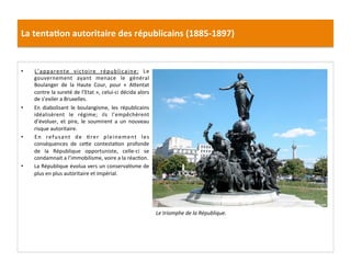 La	
  tenta)on	
  autoritaire	
  des	
  républicains	
  (1885-­‐1897)	
  
•  L’apparente	
   victoire	
   républicaine:	
   Le	
  
gouvernement	
   ayant	
   menace	
   le	
   général	
  
Boulanger	
   de	
   la	
   Haute	
   Cour,	
   pour	
   «	
   AIentat	
  
contre	
  la	
  sureté	
  de	
  l’Etat	
  »,	
  celui-­‐ci	
  décida	
  alors	
  
de	
  s’exiler	
  a	
  Bruxelles.	
  	
  
•  En	
   diabolisant	
   le	
   boulangisme,	
   les	
   républicains	
  
idéalisèrent	
   le	
   régime;	
   ils	
   l’empêchèrent	
  
d’évoluer,	
   et	
   pire,	
   le	
   soumirent	
   a	
   un	
   nouveau	
  
risque	
  autoritaire.	
  	
  
•  En	
   refusant	
   de	
   Crer	
   pleinement	
   les	
  
conséquences	
   de	
   ceIe	
   contestaCon	
   profonde	
  
de	
   la	
   République	
   opportuniste,	
   celle-­‐ci	
   se	
  
condamnait	
  a	
  l’immobilisme,	
  voire	
  a	
  la	
  réacCon.	
  	
  
•  La	
  République	
  évolua	
  vers	
  un	
  conservaCsme	
  de	
  
plus	
  en	
  plus	
  autoritaire	
  et	
  impérial.	
  	
  
	
  
Le	
  triomphe	
  de	
  la	
  République.	
  
 