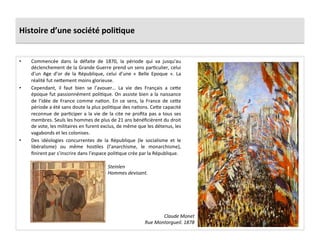 Histoire	
  d’une	
  société	
  poli)que	
  
•  Commencée	
   dans	
   la	
   défaite	
   de	
   1870,	
   la	
   période	
   qui	
   va	
   jusqu'au	
  
déclenchement	
  de	
  la	
  Grande	
  Guerre	
  prend	
  un	
  sens	
  parCculier,	
  celui	
  
d’un	
   Age	
   d’or	
   de	
   la	
   République,	
   celui	
   d’une	
   «	
   Belle	
   Epoque	
   ».	
   La	
  
réalité	
  fut	
  neIement	
  moins	
  glorieuse.	
  	
  
•  Cependant,	
   il	
   faut	
   bien	
   se	
   l’avouer…	
   La	
   vie	
   des	
   Français	
   a	
   ceIe	
  
époque	
  fut	
  passionnément	
  poliCque.	
  On	
  assiste	
  bien	
  a	
  la	
  naissance	
  
de	
   l’idée	
   de	
   France	
   comme	
   naCon.	
   En	
   ce	
   sens,	
   la	
   France	
   de	
   ceIe	
  
période	
  a	
  été	
  sans	
  doute	
  la	
  plus	
  poliCque	
  des	
  naCons.	
  CeIe	
  capacité	
  
reconnue	
  de	
  parCciper	
  a	
  la	
  vie	
  de	
  la	
  cite	
  ne	
  proﬁta	
  pas	
  a	
  tous	
  ses	
  
membres.	
  Seuls	
  les	
  hommes	
  de	
  plus	
  de	
  21	
  ans	
  bénéﬁcièrent	
  du	
  droit	
  
de	
  vote,	
  les	
  militaires	
  en	
  furent	
  exclus,	
  de	
  même	
  que	
  les	
  détenus,	
  les	
  
vagabonds	
  et	
  les	
  colonises.	
  
•  Des	
   idéologies	
   concurrentes	
   de	
   la	
   République	
   (le	
   socialisme	
   et	
   le	
  
libéralisme)	
   ou	
   même	
   hosCles	
   (l’anarchisme,	
   le	
   monarchisme),	
  
ﬁnirent	
  par	
  s’inscrire	
  dans	
  l’espace	
  poliCque	
  crée	
  par	
  la	
  République.	
  
Claude	
  Monet	
  
Rue	
  Montorgueil.	
  1878	
  
Steinlen	
  
Hommes	
  devisant.	
  	
  
 