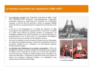 La	
  tenta)on	
  autoritaire	
  des	
  républicains	
  (1885-­‐1897)	
  
•  Une	
   république	
   aveuglée:	
   Avec	
   l’ExposiCon	
   universelle	
   de	
   1889,	
   il	
   s’agit	
  
d’un	
   centenaire	
   sans	
   lendemain.	
   Incontestablement,	
   l’ExposiCon	
  
universelle	
   contribua	
   au	
   rayonnement	
   du	
   centenaire	
   de	
   la	
   RévoluCon	
  
Française.	
   La	
   ville	
   de	
   Paris	
   fut	
   autorisée	
   a	
   inviter	
   les	
   quelques	
   200.000	
  
maires	
  de	
  France	
  a	
  un	
  grand	
  banquet	
  et	
  a	
  organiser	
  leur	
  procession	
  rue	
  de	
  
Rivoli.	
  	
  
•  La	
   ﬁn	
   de	
   la	
   crise	
   boulangiste	
   et	
   le	
   résultât	
   des	
   élecCons	
   de	
   1889	
  
encouragèrent	
  les	
  républicains	
  de	
  gouvernement	
  a	
  rechercher	
  la	
  stabilité	
  
et	
   a	
   éviter	
   toute	
   reforme	
   qui	
   pourrait	
   conduire	
   au	
   changement.	
   Cet	
  
immobilisme	
   poliCque	
   eut	
   comme	
   corollaire,	
   sur	
   le	
   plan	
   économique,	
   le	
  
protecConnisme	
   et	
   sur	
   le	
   plan	
   social,	
   un	
   conservaCsme	
   intransigeant,	
  
alimente	
  par	
  la	
  peur	
  du	
  socialisme	
  et	
  de	
  l’agitaCon	
  ouvrière.	
  
•  Puis	
  vient	
  le	
  scandale	
  du	
  canal	
  de	
  Panama.	
  Soutenue	
  par	
  Paul	
  Déroulède,	
  
une	
  vigoureuse	
  campagne	
  de	
  presse,	
  menée	
  par	
  les	
  extrêmes	
  de	
  droite	
  et	
  
de	
   gauche,	
   s’aba}t	
   sur	
   les	
   «	
   chéquards	
   »,	
   les	
   104	
   députés	
   suspectes	
  
d’avoir	
  touche	
  de	
  l’argent.	
  	
  
•  Le	
   ralliement	
   des	
   catholiques	
   et	
   la	
   soluCon	
   conservatrice:	
   L’échec	
   du	
  
boulangisme	
  convainc	
  un	
  certain	
  nombre	
  de	
  conservateurs	
  de	
  la	
  stabilité	
  
du	
   régime	
   et	
   de	
   la	
   nécessite	
   de	
   se	
   placer	
   sur	
   le	
   terrain	
   des	
   insCtuCons.	
  
C’est	
  la	
  mission	
  que	
  s’assigne	
  le	
  cardinal	
  Lavigerie.	
  Avec	
  l’encyclique	
  «	
  Au	
  
milieu	
  des	
  sollicitudes	
  »,	
  l’acCvisme	
  du	
  pape	
  Léon	
  XIII	
  ﬁnit	
  par	
  imposer	
  le	
  
silence	
   aux	
   nombreux	
   catholiques	
   hosCles	
   a	
   la	
   République,	
   mais	
  
respectueux	
  de	
  l’autorite	
  du	
  Saint-­‐Siège.	
  	
  
	
  
Le	
  cardinal	
  Lavigerie.	
  
 