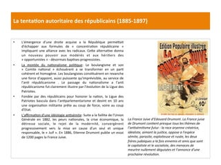 La	
  tenta)on	
  autoritaire	
  des	
  républicains	
  (1885-­‐1897)	
  
•  L’émergence	
   d’une	
   droite	
   acquise	
   a	
   la	
   République	
   permeIait	
  
d’échapper	
   aux	
   formules	
   de	
   «	
   concentraCon	
   républicaine	
   »	
  
impliquant	
  une	
  alliance	
  avec	
  les	
  radicaux.	
  CeIe	
  alternaCve	
  donna	
  
un	
   nouveau	
   pouvoir	
   aux	
   modérés	
   et	
   aux	
   hériCers	
   des	
  
«	
  opportunistes	
  »	
  -­‐	
  désormais	
  bapCses	
  progressistes.	
  	
  
•  La	
   montée	
   du	
   naConalisme	
   poliCque:	
   Le	
   boulangisme	
   et	
   son	
  
«	
   Comite	
   naConal	
   »	
   échouèrent	
   a	
   se	
   transformer	
   en	
   un	
   parC	
  
cohérent	
  et	
  homogène.	
  Les	
  boulangistes	
  consCtuèrent	
  en	
  revanche	
  
une	
  force	
  d’appoint,	
  aussi	
  puissante	
  qu’imprévisible,	
  au	
  service	
  de	
  
l’anC	
   républicanisme	
   .	
   Le	
   passage	
   du	
   naConalisme	
   a	
   l’anC	
  
républicanisme	
  fut	
  clairement	
  illustre	
  par	
  l’évoluCon	
  de	
  la	
  Ligue	
  des	
  
Patriotes.	
  	
  
•  Fondée	
   par	
   des	
   républicains	
   pour	
   honorer	
   la	
   naCon,	
   la	
   Ligue	
   des	
  
Patriotes	
   bascula	
   dans	
   l’anCparlementarisme	
   et	
   devint	
   en	
   10	
   ans	
  
une	
   organisaCon	
   militante	
   prête	
   au	
   coup	
   de	
   force,	
   voire	
   au	
   coup	
  
d’Etat.	
  	
  
•  L’aﬃrmaCon	
  d’une	
  idéologie	
  anCsémite:	
  Suite	
  a	
  la	
  faillite	
  de	
  l’Union	
  
Générale	
   en	
   1882,	
   les	
   peurs	
   naConales,	
   la	
   crise	
   économique,	
   la	
  
détresse	
   sociale,	
   le	
   rejet	
   de	
   la	
   modernité,	
   convergèrent	
  
progressivement	
   vers	
   la	
   mise	
   en	
   cause	
   d’un	
   seul	
   et	
   unique	
  
responsable,	
  le	
  «	
  Juif	
  ».	
  En	
  1886,	
  ECenne	
  Drumont	
  publie	
  un	
  essai	
  
de	
  1200	
  pages	
  la	
  France	
  Juive.	
  	
  
	
  
	
  
La	
  France	
  Juive	
  d’Edouard	
  Drumont.	
  La	
  France	
  juive	
  
de	
  Drumont	
  conDent	
  presque	
  tous	
  les	
  thèmes	
  de	
  
l’anDsémiDsme	
  futur	
  :	
  la	
  race	
  aryenne	
  créatrice,	
  
idéaliste,	
  aimant	
  la	
  jusDce,	
  oppose	
  a	
  l’espèce	
  
sémite,	
  parasite,	
  exploiteuse	
  et	
  rusée,	
  les	
  deux	
  
frères	
  judaïques	
  a	
  la	
  fois	
  ennemis	
  et	
  amis	
  que	
  sont	
  
le	
  capitaliste	
  et	
  le	
  socialiste,	
  des	
  menaces	
  de	
  
meurtre	
  nullement	
  déguisées	
  et	
  l’annonce	
  d’une	
  
prochaine	
  révoluDon.	
  
	
  
 