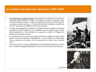 La	
  tenta)on	
  autoritaire	
  des	
  républicains	
  (1885-­‐1897)	
  
•  La	
  renaissance	
  du	
  socialisme	
  français:	
  Jules	
  Guesde	
  fut	
  a	
  l’origine	
  de	
  la	
  consCtuCon	
  
du	
   premier	
   parC	
   socialiste	
   en	
   France,	
   de	
   tendance	
   marxiste	
   et	
   autoritaire.	
   Avec	
  
l’aide	
  de	
  Karl	
  Marx	
  lui-­‐même,	
  il	
  rédigea	
  un	
  programme	
  qui	
  devint,	
  l’année	
  suivante,	
  
au	
  Congres	
  socialiste	
  du	
  Havre,	
  «	
  la	
  Charte	
  du	
  ParC	
  des	
  travailleurs	
  socialistes	
  de	
  
France	
  ».	
  Il	
  prit	
  pour	
  nom	
  déﬁniCf	
  «	
  ParC	
  ouvrier	
  français	
  ».	
  	
  	
  
•  Le	
  risque	
  de	
  désintégraCon	
  complète	
  du	
  socialisme	
  naissant	
  conduisit	
  les	
  députés	
  
socialistes	
   de	
   toutes	
   tendances	
   a	
   se	
   rassembler	
   dans	
   un	
   groupe	
   unique.	
   Jaurès	
  
exerça	
   rapidement	
   un	
   fort	
   ascendant	
   sur	
   le	
   groupe	
   et	
   au-­‐delà,	
   sur	
   l’image	
   et	
   la	
  
praCque	
  du	
  socialisme	
  en	
  France.	
  	
  
•  Elu	
  républicain	
  du	
  Tarn	
  et	
  plus	
  jeune	
  député	
  de	
  France	
  en	
  1885,	
  Jean	
  Jaurès	
  s’était	
  
relevé	
  un	
  farouche	
  opposant	
  au	
  boulangisme:	
  «	
  Ce	
  qui	
  manque	
  a	
  la	
  démocraCe,	
  
c’est	
   la	
   conﬁance	
   en	
   soi-­‐même,	
   c’est	
   le	
   senCment	
   de	
   sa	
   force,	
   c’est	
   l’ambiCon	
  
vraie.	
  »	
  
•  Il	
  rencontra	
  a	
  Paris,	
  le	
  nouveau	
  bibliothécaire	
  de	
  l’Ecole	
  Normale	
  supérieure,	
  Lucien	
  
Herr,	
  normalien	
  et	
  agrégé	
  de	
  philosophie	
  comme	
  lui,	
  qui	
  le	
  converCt	
  au	
  socialisme.	
  	
  
	
  
	
  
Jean	
  Jaurès	
  
Lucien	
  Herr	
  
 