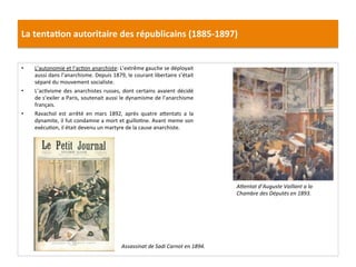 La	
  tenta)on	
  autoritaire	
  des	
  républicains	
  (1885-­‐1897)	
  
•  L’autonomie	
  et	
  l’acCon	
  anarchiste:	
  L’extrême	
  gauche	
  se	
  déployait	
  
aussi	
  dans	
  l’anarchisme.	
  Depuis	
  1879,	
  le	
  courant	
  libertaire	
  s’était	
  
séparé	
  du	
  mouvement	
  socialiste.	
  	
  
•  L’acCvisme	
  des	
  anarchistes	
  russes,	
  dont	
  certains	
  avaient	
  décidé	
  
de	
  s’exiler	
  a	
  Paris,	
  soutenait	
  aussi	
  le	
  dynamisme	
  de	
  l’anarchisme	
  
français.	
  	
  
•  Ravachol	
   est	
   arrêté	
   en	
   mars	
   1892,	
   après	
   quatre	
   aIentats	
   a	
   la	
  
dynamite,	
  il	
  fut	
  condamne	
  a	
  mort	
  et	
  guilloCne.	
  Avant	
  meme	
  son	
  
exécuCon,	
  il	
  était	
  devenu	
  un	
  martyre	
  de	
  la	
  cause	
  anarchiste.	
  
	
  
	
  
AOentat	
  d’Auguste	
  Vaillant	
  a	
  la	
  
Chambre	
  des	
  Députés	
  en	
  1893.	
  
Assassinat	
  de	
  Sadi	
  Carnot	
  en	
  1894.	
  
 
