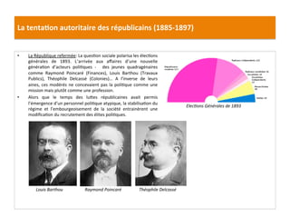 La	
  tenta)on	
  autoritaire	
  des	
  républicains	
  (1885-­‐1897)	
  
•  La	
  République	
  refermée:	
  La	
  quesCon	
  sociale	
  polarisa	
  les	
  élecCons	
  
générales	
   de	
   1893.	
   L’arrivée	
   aux	
   aﬀaires	
   d’une	
   nouvelle	
  
généraCon	
   d’acteurs	
   poliCques	
   -­‐	
   	
   des	
   jeunes	
   quadragénaires	
  
comme	
   Raymond	
   Poincaré	
   (Finances),	
   Louis	
   Barthou	
   (Travaux	
  
Publics),	
   Théophile	
   Delcassé	
   (Colonies)…	
   A	
   l’inverse	
   de	
   leurs	
  
aines,	
  ces	
  modérés	
  ne	
  concevaient	
  pas	
  la	
  poliCque	
  comme	
  une	
  
mission	
  mais	
  plutôt	
  comme	
  une	
  profession.	
  	
  
•  Alors	
   que	
   le	
   temps	
   des	
   luIes	
   républicaines	
   avait	
   permis	
  
l’émergence	
  d’un	
  personnel	
  poliCque	
  atypique,	
  la	
  stabilisaCon	
  du	
  
régime	
   et	
   l’embourgeoisement	
   de	
   la	
   société	
   entrainèrent	
   une	
  
modiﬁcaCon	
  du	
  recrutement	
  des	
  élites	
  poliCques.	
  
	
  
	
  
Louis	
  Barthou	
  
ElecDons	
  Générales	
  de	
  1893	
  
Raymond	
  Poincaré	
   Théophile	
  Delcassé	
  
 