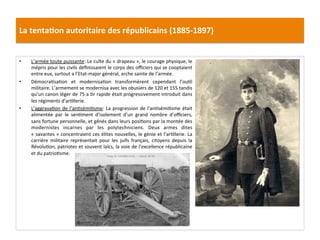 La	
  tenta)on	
  autoritaire	
  des	
  républicains	
  (1885-­‐1897)	
  
•  L’armée	
  toute	
  puissante:	
  Le	
  culte	
  du	
  «	
  drapeau	
  »,	
  le	
  courage	
  physique,	
  le	
  
mépris	
  pour	
  les	
  civils	
  déﬁnissaient	
  le	
  corps	
  des	
  oﬃciers	
  qui	
  se	
  cooptaient	
  
entre	
  eux,	
  surtout	
  a	
  l’Etat-­‐major	
  général,	
  arche	
  sainte	
  de	
  l’armée.	
  	
  
•  DémocraCsaCon	
   et	
   modernisaCon	
   transformèrent	
   cependant	
   l’ouCl	
  
militaire.	
  L’armement	
  se	
  modernisa	
  avec	
  les	
  obusiers	
  de	
  120	
  et	
  155	
  tandis	
  
qu’un	
  canon	
  léger	
  de	
  75	
  a	
  Cr	
  rapide	
  était	
  progressivement	
  introduit	
  dans	
  
les	
  régiments	
  d’arCllerie.	
  	
  
•  L’aggravaCon	
  de	
  l’anCsémiCsme:	
  La	
  progression	
  de	
  l’anCsémiCsme	
  était	
  
alimentée	
   par	
   le	
   senCment	
   d’isolement	
   d’un	
   grand	
   nombre	
   d’oﬃciers,	
  
sans	
  fortune	
  personnelle,	
  et	
  gênés	
  dans	
  leurs	
  posiCons	
  par	
  la	
  montée	
  des	
  
modernistes	
   incarnes	
   par	
   les	
   polytechniciens.	
   Deux	
   armes	
   dites	
  
«	
  savantes	
  »	
  concentraient	
  ces	
  élites	
  nouvelles,	
  le	
  génie	
  et	
  l’arCllerie.	
  La	
  
carrière	
   militaire	
   représentait	
   pour	
   les	
   juifs	
   français,	
   citoyens	
   depuis	
   la	
  
RévoluCon,	
  patriotes	
  et	
  souvent	
  laïcs,	
  la	
  voie	
  de	
  l’excellence	
  républicaine	
  
et	
  du	
  patrioCsme.	
  	
  
	
  
	
  
 