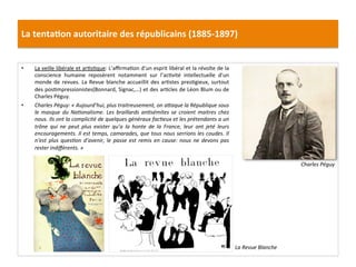 La	
  tenta)on	
  autoritaire	
  des	
  républicains	
  (1885-­‐1897)	
  
•  La	
  veille	
  libérale	
  et	
  arCsCque:	
  L’aﬃrmaCon	
  d’un	
  esprit	
  libéral	
  et	
  la	
  révolte	
  de	
  la	
  
conscience	
   humaine	
   reposèrent	
   notamment	
   sur	
   l’acCvité	
   intellectuelle	
   d’un	
  
monde	
  de	
  revues.	
  La	
  Revue	
  blanche	
  accueillit	
  des	
  arCstes	
  presCgieux,	
  surtout	
  
des	
  posCmpressionistes(Bonnard,	
  Signac,…)	
  et	
  des	
  arCcles	
  de	
  Léon	
  Blum	
  ou	
  de	
  
Charles	
  Péguy.	
  
•  Charles	
  Péguy:	
  «	
  Aujourd’hui,	
  plus	
  traitreusement,	
  on	
  aOaque	
  la	
  République	
  sous	
  
le	
   masque	
   du	
   NaDonalisme.	
   Les	
   braillards	
   anDsémites	
   se	
   croient	
   maitres	
   chez	
  
nous.	
  Ils	
  ont	
  la	
  complicité	
  de	
  quelques	
  généraux	
  facDeux	
  et	
  les	
  prétendants	
  a	
  un	
  
trône	
   qui	
   ne	
   peut	
   plus	
   exister	
   qu’a	
   la	
   honte	
   de	
   la	
   France,	
   leur	
   ont	
   jeté	
   leurs	
  
encouragements.	
  Il	
  est	
  temps,	
  camarades,	
  que	
  tous	
  nous	
  serrions	
  les	
  coudes.	
  Il	
  
n’est	
   plus	
   quesDon	
   d’avenir,	
   le	
   passe	
   est	
   remis	
   en	
   cause:	
   nous	
   ne	
   devons	
   pas	
  
rester	
  indiﬀérents.	
  »	
  	
  
	
  
	
  
La	
  Revue	
  Blanche	
  
Charles	
  Péguy	
  
 