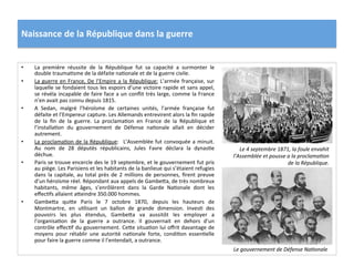 Naissance	
  de	
  la	
  République	
  dans	
  la	
  guerre	
  
•  La	
   première	
   réussite	
   de	
   la	
   République	
   fut	
   sa	
   capacité	
   a	
   surmonter	
   le	
  
double	
  traumaCsme	
  de	
  la	
  défaite	
  naConale	
  et	
  de	
  la	
  guerre	
  civile.	
  	
  
•  La	
  guerre	
  en	
  France,	
  De	
  l’Empire	
  a	
  la	
  République:	
  L’armée	
  française,	
  sur	
  
laquelle	
  se	
  fondaient	
  tous	
  les	
  espoirs	
  d’une	
  victoire	
  rapide	
  et	
  sans	
  appel,	
  
se	
  révéla	
  incapable	
  de	
  faire	
  face	
  a	
  un	
  conﬂit	
  très	
  large,	
  comme	
  la	
  France	
  
n’en	
  avait	
  pas	
  connu	
  depuis	
  1815.	
  	
  
•  A	
   Sedan,	
   malgré	
   l’héroïsme	
   de	
   certaines	
   unités,	
   l’armée	
   française	
   fut	
  
défaite	
  et	
  l’Empereur	
  capture.	
  Les	
  Allemands	
  entrevirent	
  alors	
  la	
  ﬁn	
  rapide	
  
de	
   la	
   ﬁn	
   de	
   la	
   guerre.	
   La	
   proclamaCon	
   en	
   France	
   de	
   la	
   République	
   et	
  
l’installaCon	
   du	
   gouvernement	
   de	
   Défense	
   naConale	
   allait	
   en	
   décider	
  
autrement.	
  	
  
•  La	
  proclamaCon	
  de	
  la	
  République:	
   	
  L’Assemblée	
  fut	
  convoquée	
  a	
  minuit.	
  
Au	
   nom	
   de	
   28	
   députés	
   républicains,	
   Jules	
   Favre	
   déclara	
   la	
   dynasCe	
  
déchue.	
  	
  
•  Paris	
  se	
  trouve	
  encercle	
  des	
  le	
  19	
  septembre,	
  et	
  le	
  gouvernement	
  fut	
  pris	
  
au	
  piège.	
  Les	
  Parisiens	
  et	
  les	
  habitants	
  de	
  la	
  banlieue	
  qui	
  s’étaient	
  refugies	
  
dans	
  la	
  capitale,	
  au	
  total	
  près	
  de	
  2	
  millions	
  de	
  personnes,	
  ﬁrent	
  preuve	
  
d’un	
  héroïsme	
  réel.	
  Répondant	
  aux	
  appels	
  de	
  GambeIa,	
  de	
  très	
  nombreux	
  
habitants,	
   même	
   âges,	
   s’enrôlèrent	
   dans	
   la	
   Garde	
   NaConale	
   dont	
   les	
  
eﬀecCfs	
  allaient	
  aIeindre	
  350.000	
  hommes.	
  	
  
•  GambeIa	
   quiIe	
   Paris	
   le	
   7	
   octobre	
   1870,	
   depuis	
   les	
   hauteurs	
   de	
  
Montmartre,	
   en	
   uClisant	
   un	
   ballon	
   de	
   grande	
   dimension.	
   InvesC	
   des	
  
pouvoirs	
   les	
   plus	
   étendus,	
   GambeIa	
   va	
   aussitôt	
   les	
   employer	
   a	
  
l’organisaCon	
   de	
   la	
   guerre	
   a	
   outrance.	
   Il	
   gouvernait	
   en	
   dehors	
   d’un	
  
contrôle	
  eﬀecCf	
  du	
  gouvernement.	
  CeIe	
  situaCon	
  lui	
  oﬀrit	
  davantage	
  de	
  
moyens	
   pour	
   rétablir	
   une	
   autorité	
   naConale	
   forte,	
   condiCon	
   essenCelle	
  
pour	
  faire	
  la	
  guerre	
  comme	
  il	
  l’entendait,	
  a	
  outrance.	
  	
  
Le	
  4	
  septembre	
  1871,	
  la	
  foule	
  envahit	
  
l’Assemblée	
  et	
  pousse	
  a	
  la	
  proclamaDon	
  
de	
  la	
  République.	
  
Le	
  gouvernement	
  de	
  Défense	
  NaDonale	
  
 