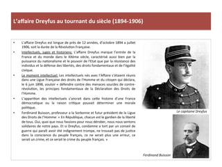 L’aﬀaire	
  Dreyfus	
  au	
  tournant	
  du	
  siècle	
  (1894-­‐1906)	
  
•  L’aﬀaire	
  Dreyfus	
  est	
  longue	
  de	
  près	
  de	
  12	
  années,	
  d’octobre	
  1894	
  a	
  juillet	
  
1906,	
  soit	
  la	
  durée	
  de	
  la	
  RévoluCon	
  Française.	
  	
  
•  Intellectuels,	
   juges	
   et	
   historiens:	
   L’aﬀaire	
   Dreyfus	
   marque	
   l’entrée	
   de	
   la	
  
France	
   et	
   du	
   monde	
   dans	
   le	
   XXème	
   siècle,	
   caractérisé	
   aussi	
   bien	
   par	
   la	
  
puissance	
  du	
  naConalisme	
  et	
  le	
  pouvoir	
  de	
  l’Etat	
  que	
  par	
  la	
  résistance	
  des	
  
individus	
  et	
  la	
  défense	
  des	
  libertés,	
  des	
  droits	
  fondamentaux	
  et	
  de	
  l’égalité	
  
civique.	
  	
  
•  Le	
  moment	
  intellectuel:	
  Les	
  intellectuels	
  nés	
  avec	
  l’Aﬀaire	
  s’étaient	
  réunis	
  
dans	
  une	
  Ligue	
  Française	
  des	
  droits	
  de	
  l’Homme	
  et	
  du	
  citoyen	
  qui	
  déclara,	
  
le	
  6	
  juin	
  1898,	
  vouloir	
  «	
  défendre	
  contre	
  des	
  menaces	
  sourdes	
  de	
  contre-­‐
révoluCon,	
   les	
   principes	
   fondamentaux	
   de	
   la	
   DéclaraCon	
   des	
   Droits	
   de	
  
l’Homme.	
  	
  
•  L’appariCon	
   des	
   intellectuels	
   s’ancrait	
   dans	
   ceIe	
   histoire	
   d’une	
   France	
  
démocraCque	
   ou	
   la	
   raison	
   criCque	
   pouvait	
   déterminer	
   une	
   morale	
  
poliCque.	
  	
  
•  Ferdinand	
  Buisson,	
  professeur	
  a	
  la	
  Sorbonne	
  et	
  futur	
  président	
  de	
  la	
  Ligue	
  
des	
  Droits	
  de	
  l’Homme:	
  «	
  En	
  République,	
  chacun	
  est	
  le	
  gardien	
  de	
  la	
  liberté	
  
de	
  tous.	
  Oui,	
  quoi	
  que	
  nous	
  fassions	
  pour	
  nous	
  dérober,	
  nous	
  nous	
  sentons	
  
solidaires	
  de	
  notre	
  pays.	
  Et	
  si	
  Dreyfus,	
  condamne	
  a	
  tort	
  par	
  un	
  conseil	
  de	
  
guerre	
  qui	
  paraît	
  avoir	
  été	
  indignement	
  trompe,	
  ne	
  trouvait	
  pas	
  de	
  jusCce	
  
dans	
   la	
   conscience	
   du	
   peuple	
   français,	
   ce	
   ne	
   serait	
   plus	
   une	
   erreur,	
   ce	
  
serait	
  un	
  crime,	
  et	
  ce	
  serait	
  le	
  crime	
  du	
  peuple	
  français.	
  »	
  
Ferdinand	
  Buisson	
  	
  
Le	
  capitaine	
  Dreyfus	
  
 