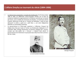 L’aﬀaire	
  Dreyfus	
  au	
  tournant	
  du	
  siècle	
  (1894-­‐1906)	
  
•  La	
  relance	
  de	
  la	
  conspiraCon,	
  la	
  riposte	
  des	
  dreyfusards:	
  A	
  la	
  ﬁn	
  des	
  années	
  
1896	
   et	
   1897,	
   les	
   diﬀérentes	
   contre-­‐enquêtes	
   menées	
   par	
   le	
   frère	
   du	
  
condamne	
  établirent	
  progressivement	
  la	
  forfaiture	
  commise	
  par	
  le	
  Conseil	
  
de	
  Guerre,	
  puis	
  la	
  réalité	
  de	
  l’innocence	
  de	
  Dreyfus.	
  Le	
  lieutenant-­‐colonel	
  
Picquart,	
  désormais	
  la	
  tête	
  de	
  la	
  «	
  SecCon	
  de	
  StaCsCque	
  »	
  avait	
  lui	
  aussi	
  
découvert	
   la	
   vérité,	
   a	
   parCr	
   du	
   «	
   peCt	
   bleu	
   »,	
   une	
   carte	
   télégramme	
  
desCnée	
  au	
  commandant	
  Esterhazy.	
  	
  
•  Le	
   gouvernement	
   et	
   l’Etat-­‐major	
   passèrent	
   a	
   l’oﬀensive:	
   Picquart	
   fut	
  
éloigne	
  dans	
  l’Est	
  puis	
  mute	
  en	
  Tunisie.	
  Les	
  Dreyfusards	
  répliquent:	
  le	
  1er	
  
novembre	
  1897,	
  George	
  Clemenceau,	
  le	
  directeur	
  poliCque	
  de	
  L’	
  Aurore,	
  
accepte	
   que	
   Zola	
   publie	
   son	
   «	
   J’accuse!	
   »	
   L’objecCf	
   était	
   aIeint:	
   le	
  
gouvernement	
  et	
  le	
  Parlement	
  ne	
  pouvaient	
  plus	
  désormais	
  faire	
  comme	
  si	
  
de	
  rien	
  n’était.	
  	
  
Georges	
  Picquart	
  
Le	
  commandant	
  Esterhazy	
  
 